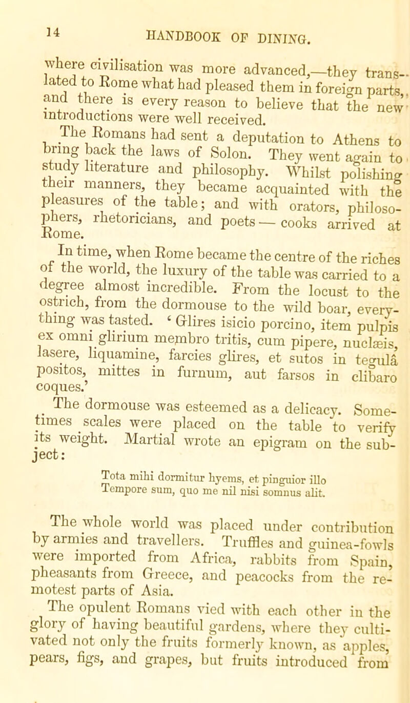 wheie civilisation was more advanced,—they trans- lated to Rome what had pleased them in foreign parts and there is every reason to believe that the new introductions were well received. The Romans had sent a deputation to Athens to brmg back the laws of Solon. They went again to study literature and philosophy. Whilst polishing eir inanners, they became acquainted with the pleasures of the table; and with orators, philoso- phers, rhetoricians, and poets—cooks arrived at Rome. In time, when Rome became the centre of the riches of the world, the luxury of the table was carried to a degree almost incredible. From the locust to the ostrich, from the dormouse to the wild boar, every- thing was tasted. ‘ (Hires isicio porcino, item pulpis ex omni glinum mepibro tritis, cum pipere, nuclæis, Jasere, liquamine, farcies glires, et sutos in ferula positos, mittes in furnum, aut farsos in clibaro coques.’ . dormouse was esteemed as a delicacy. Some- times scales were placed on the table to verify its weight. Martial wrote an epigram on the sub- ject: Tota milii dormitur liyems, el pinguior illo Tempore sum, quo me nil nisi somnus alit. The whole world was placed under contribution by armies and travellers. Truffles and guinea-fowls were imported from Africa, rabbits from Spain, pheasants from Greece, and peacocks from the re- motest parts of Asia. The opulent Romans vied with each other in the glory of having beautiful gardens, where they culti- vated not only the fruits formerly known, as apples, pears, figs, and grapes, but fruits introduced from