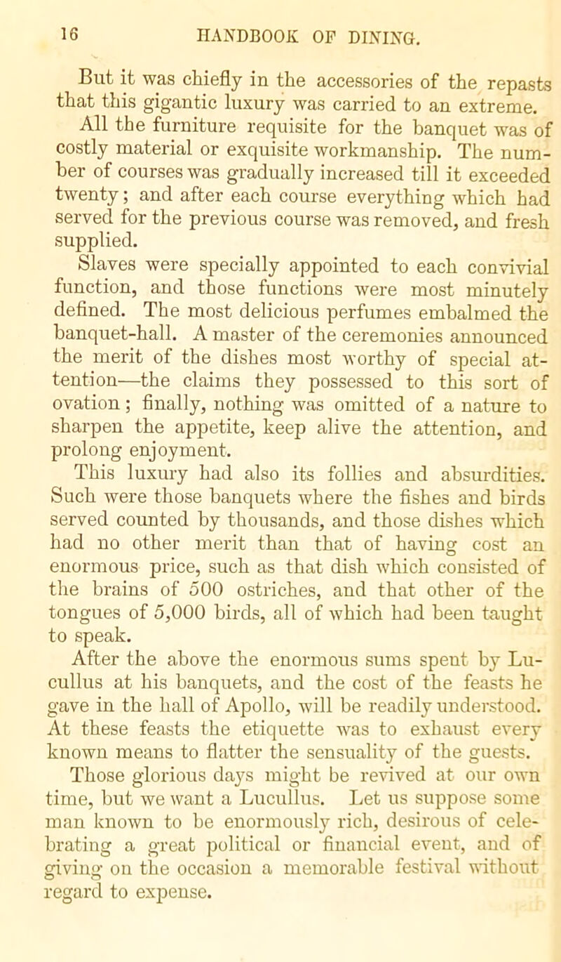 Bui it was chiefly in the accessories of the repasts that this gigantic luxury was carried to an extreme. All the furniture requisite for the banquet was of costly material or exquisite workmanship. The num- ber of courses was gradually increased till it exceeded twenty ; and after each course everything which had served for the previous course was removed, and fresh supplied. Slaves were specially appointed to each convivial function, and those functions were most minutely defined. The most delicious perfumes embalmed the banquet-hall. A master of the ceremonies announced the merit of the dishes most worthy of special at- tention—the claims they possessed to this sort of ovation ; finally, nothing was omitted of a nature to sharpen the appetite, keep alive the attention, and prolong enjoyment. This luxury had also its follies and absurdities. Such were those banquets where the fishes and birds served counted by thousands, and those dishes which had no other merit than that of having cost an enormous price, such as that dish which consisted of the brains of 500 ostriches, and that other of the tongues of 5,000 birds, all of which had been taught to speak. After the above the enormous sums spent by Lu- cullus at his banquets, and the cost of the feasts he gave in the hall of Apollo, will be readily understood. At these feasts the etiquette was to exhaust every known means to flatter the sensuality of the guests. Those glorious daj^s might be revived at our own time, but we want a Lucullus. Let us suppose some man known to be enormously rich, desirous of cele- brating a great political or financial event, and of giving on the occasion a memorable festival without regard to expense.