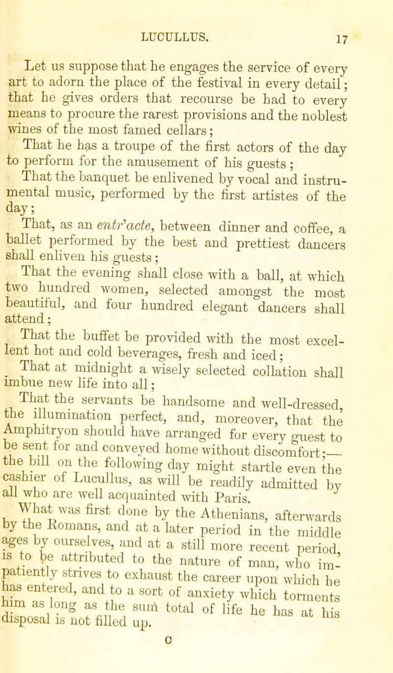 LUCULLUS. Let us suppose that he engages the service of every art to adorn the place of the festival in every detail ; that he gives orders that recourse be had to every means to procure the rarest provisions and the noblest wines of the most famed cellars ; That he has a troupe of the first actors of the day to perform for the amusement of his guests ; That the bancpiet be enlivened by vocal and instru- mental music, performed by the first artistes of the day; That, as an entr'acte, between dinner and coffee, a ballet performed by the best and prettiest dancers shall enliven his guests ; That the evening shall close with a ball, at which two hundred women, selected amongst the most beautiful, and four hundred elegant dancers shall attend ; That the buffet be provided with the most excel- lent hot and cold beverages, fresh and iced ; That at midnight a wisely selected collation shall imbue new life into all ; That the servants be handsome and well-dressed the illumination perfect, and, moreover, that the Amphitryon should have arranged fur every guest to be sent for and conveyed home without discomfort — the bfil on the following day might startle even the cashier of Lucullus, as will be readily admitted by ail who are well acquainted with Paris. What was first done by the Athenians, afterwards by the Kornans, and at a later period in the middle ages y oui selves, and at a still more recent period is to Je attributed to the nature of man, who im- patiently strives to exhaust the career upon which he as entered, and to a sort of anxiety which torments him as long as the suni total of life he has at his disposal is not filled up. c