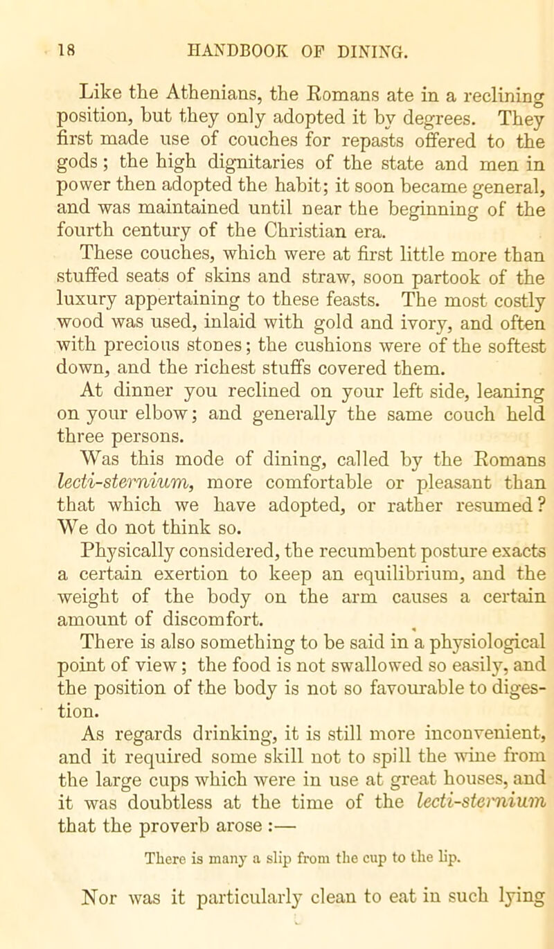 Like the Athenians, the Romans ate in a reclining position, but they only adopted it by degrees. They first made use of couches for repasts offered to the gods ; the high dignitaries of the state and men in power then adopted the habit; it soon became general, and was maintained until near the beginning of the fourth century of the Christian era. These couches, which were at first little more than stuffed seats of skins and straw, soon partook of the luxury appertaining to these feasts. The most costly wood was used, inlaid with gold and ivory, and often with precious stones; the cushions were of the softest down, and the richest stuffs covered them. At dinner you reclined on your left side, leaning on your elbow ; and generally the same couch held three persons. Was this mode of dining, called by the Romans lecti-sternium, more comfortable or pleasant than that which we have adopted, or rather resumed? We do not think so. Physically considered, the recumbent posture exacts a certain exertion to keep an equilibrium, and the weight of the body on the arm causes a certain amount of discomfort. There is also something to be said in a physiological point of view ; the food is not swallowed so easily, and the position of the body is not so favourable to diges- tion. As regards drinking, it is still more inconvenient, and it required some skill not to spill the wine from the large cups which were in use at great houses, and it was doubtless at the time of the lecti-stei'nium that the proverb arose :— There is many a slip from the cup to the lip. Nor was it particularly clean to eat in such lying