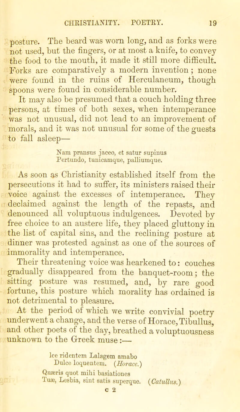 posture. The beard was worn long, and as forks were not used, but the fingers, or at most a knife, to convey the food to the mouth, it made it still more difficult. Forks are comparatively a modern invention ; none were found in the ruins of Herculaneum, though spoons were found in considerable number. It may also be presumed that a couch holding three persons, at times of both sexes, when intemperance was not unusual, did not lead to an improvement of morals, and it was not unusual for some of the guests to fall asleep— Nam prausus jaeeo, et satur supinus Pertimdo, tunicamque, palliumque. As soon as Christianity established itself from the persecutions it had to suffer, its ministers raised their voice against the excesses of intemperance. They declaimed against the length of the repasts, and denounced all voluptuous indulgences. Devoted by free choice to an austere life, they placed gluttony in the list of capital sins, and the reclining posture at dinner was protested against as one of the sources of immorality and intemperance. Their threatening voice was hearkened to : couches gradually disappeared from the banquet-room; the sitting posture was resumed, and, by rare good fortune, this posture which morality has ordained is not detrimental to pleasure. At the period of which we write convivial poetry underwent a change, and the verse of Horace, Tibullus, and other poets of the day, breathed a voluptuousness unknown to the Greek muse :— Ice ridentem Lalagem amabo Dulce loquentem. {Horace.) Quæris quot mihi basiationes Tuæ, Lesbia, sint satis superque. {Catullus.)