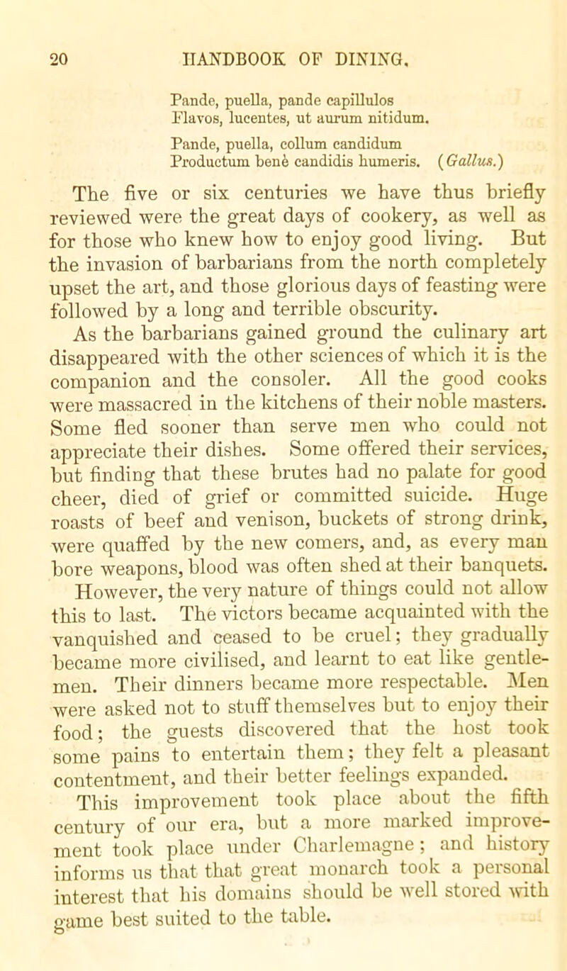 Pande, puella, pande capillulos Flavos, lucentes, ut aurum nitidum. Pande, puella, collum eandidum Productum benè candidis liurneris. ( Gallws.) The five or six centuries we have thus briefly reviewed were the great days of cookery, as well as for those who knew how to enjoy good living. But the invasion of barbarians from the north completely upset the art, and those glorious days of feasting were followed by a long and terrible obscurity. As the barbarians gained ground the culinary art disappeared with the other sciences of which it is the companion and the consoler. All the good cooks were massacred in the kitchens of their noble masters. Some fled sooner than serve men who could not appreciate their dishes. Some offered their services, but finding that these brutes had no palate for good cheer, died of grief or committed suicide. Huge roasts of beef and venison, buckets of strong drink, were quaffed by the new comers, and, as every man bore weapons, blood was often shed at their banquets. However, the very nature of things could not allow this to last. The victors became acquainted with the vanquished and ceased to be cruel ; they gradually became more civilised, and learnt to eat like gentle- men. Their dinners became more respectable. Men were asked not to stuff themselves but to enjoy their food; the guests discovered that the host took some pains to entertain them ; they felt a pleasant contentment, and their better feelings expanded. This improvement took place about the fifth century of our era, but a more marked improve- ment took place under Charlemagne ; and history informs us that that great monarch took a personal interest that his domains should he well stored with game best suited to the table.