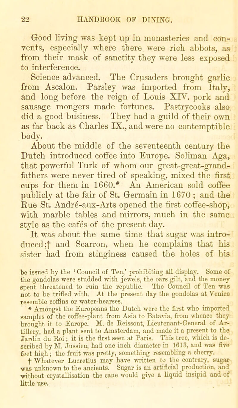 Good living was kept up in monasteries and con- vents, especially where there were rich abbots, as from their mask of sanctity they were less exposed to interference. Science advanced. The Crusaders brought garlic from Ascalon. Parsley was imported from Italy, and long before the reign of Louis XIV. pork and sausage mongers made fortunes. Pastrycooks also did a good business. They had a guild of their own as far back as Charles IX., and were no contemptible body. About the middle of the seventeenth century the Dutch introduced coffee into Europe. Soliman Aga, that powerful Turk of whom our great-great-grand- fathers were never tired of speaking, mixed the first cups for them in 1660.* An American sold coffee publicly at the fair of St. Germain in 1670 ; and the Eue St. André-aux-Arts opened the first coffee-shop, with marble tables and mirrors, much in the same style as the cafés of the present day. It was about the same time that sugar was intro- duced;! and Scarron, when he complains that his sister had from stinginess caused the holes of his be issued by the 1 Council of Ten,’ prohibiting all display. Some of the gondolas were studded with jewels, the oars gilt, and the money spent threatened to ruin the republic. The Council of Ten was not to be trifled with. At the present day the gondolas at Venice resemble coffins or water-hearses. * Amongst the Europeans the Dutch were the first who imported samples of the coffee-plant from Asia to Batavia, from whence they brought it to Europe. M. de Reissont, Lieutenant-General of Ar- tillery, had a plant sent to Amsterdam, and made it a present to the Jardin du Roi ; it is the first seen at Paris. This tree, which is de- scribed by M. Jussieu, had one inch diameter in 1613, and was five feet high ; the fruit was pretty, something resembling a cherry. t Whatever Lucretius may have written to the contrary, sugar was unknown to the ancients. Sugar is an artificial production, and without crystallisation the cane would give a liquid insipid and of little use.