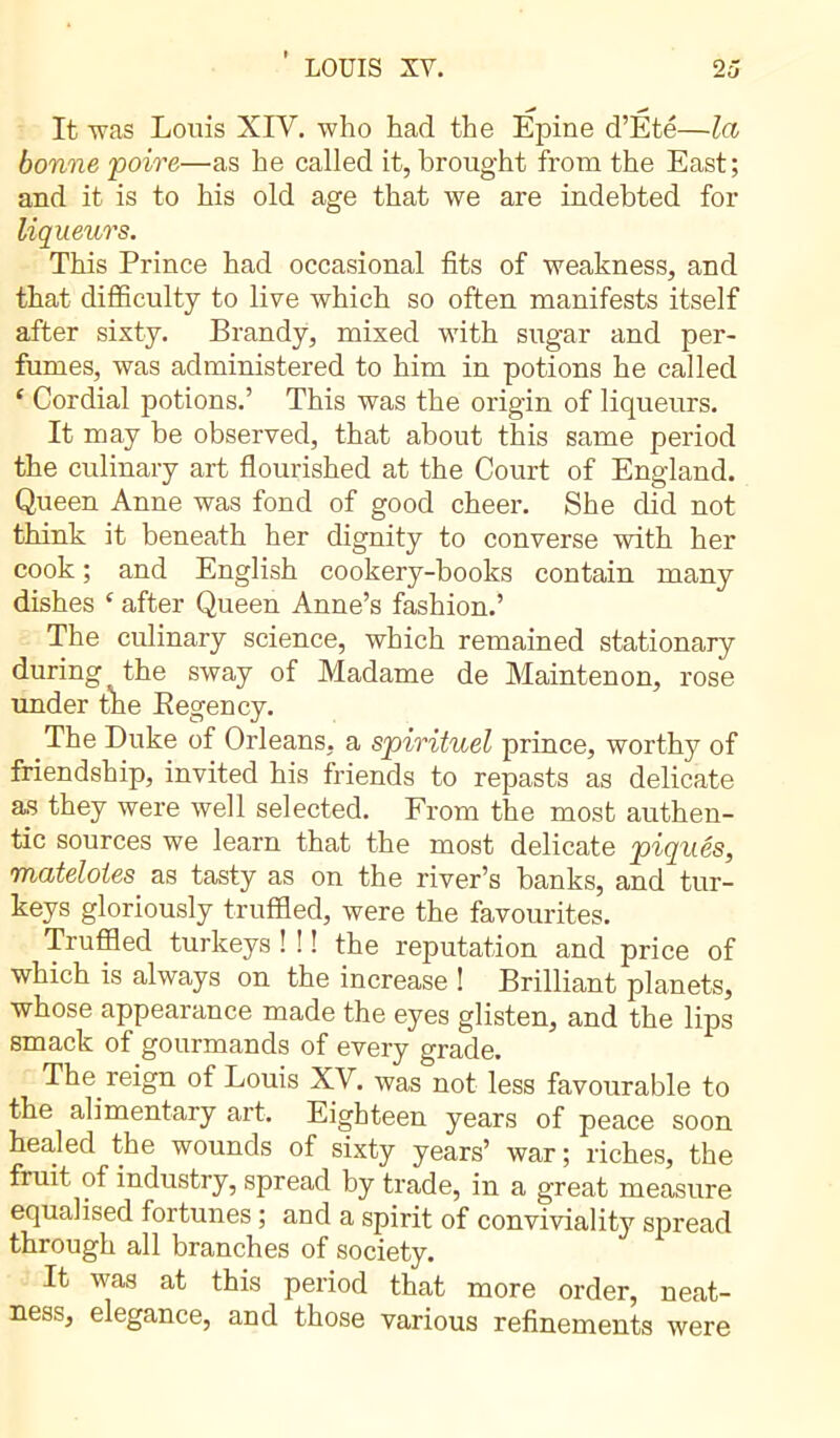 ’ LOUIS XV. 2 5 It was Louis XIV. who had the Epine d’Été—la bonne poire—as he called it, brought from the East; and it is to his old age that we are indebted for liqueurs. This Prince had occasional fits of weakness, and that difficulty to live which so often manifests itself after sixty. Brandy, mixed with sugar and per- fumes, was administered to him in potions he called ‘ Cordial potions.’ This was the origin of liqueurs. It may be observed, that about this same period the culinary art flourished at the Court of England. Queen Anne was fond of good cheer. She did not think it beneath her dignity to converse with her cook ; and English cookery-books contain many dishes ‘ after Queen Anne’s fashion.’ The culinary science, which remained stationary during the sway of Madame de Maintenon, rose under the Eegency. The Duke of Orleans, a spirituel prince, worthy of friendship, invited his friends to repasts as delicate as they were well selected. From the most authen- tic sources we learn that the most delicate piqués, matelotes as tasty as on the river’s banks, and tur- keys gloriously truffled, were the favourites. Truffled turkeys ! ! ! the reputation and price of which is always on the increase ! Brilliant planets, whose appearance made the eyes glisten, and the lips smack of gourmands of every grade. The reign of Louis XV. was not less favourable to the alimentary art. Eighteen years of peace soon healed the wounds of sixty years’ war; riches, the fruit of industry, spread by trade, in a great measure equalised fortunes ; and a spirit of conviviality spread through all branches of society. It was at this period that more order, neat- ness, elegance, and those various refinements were