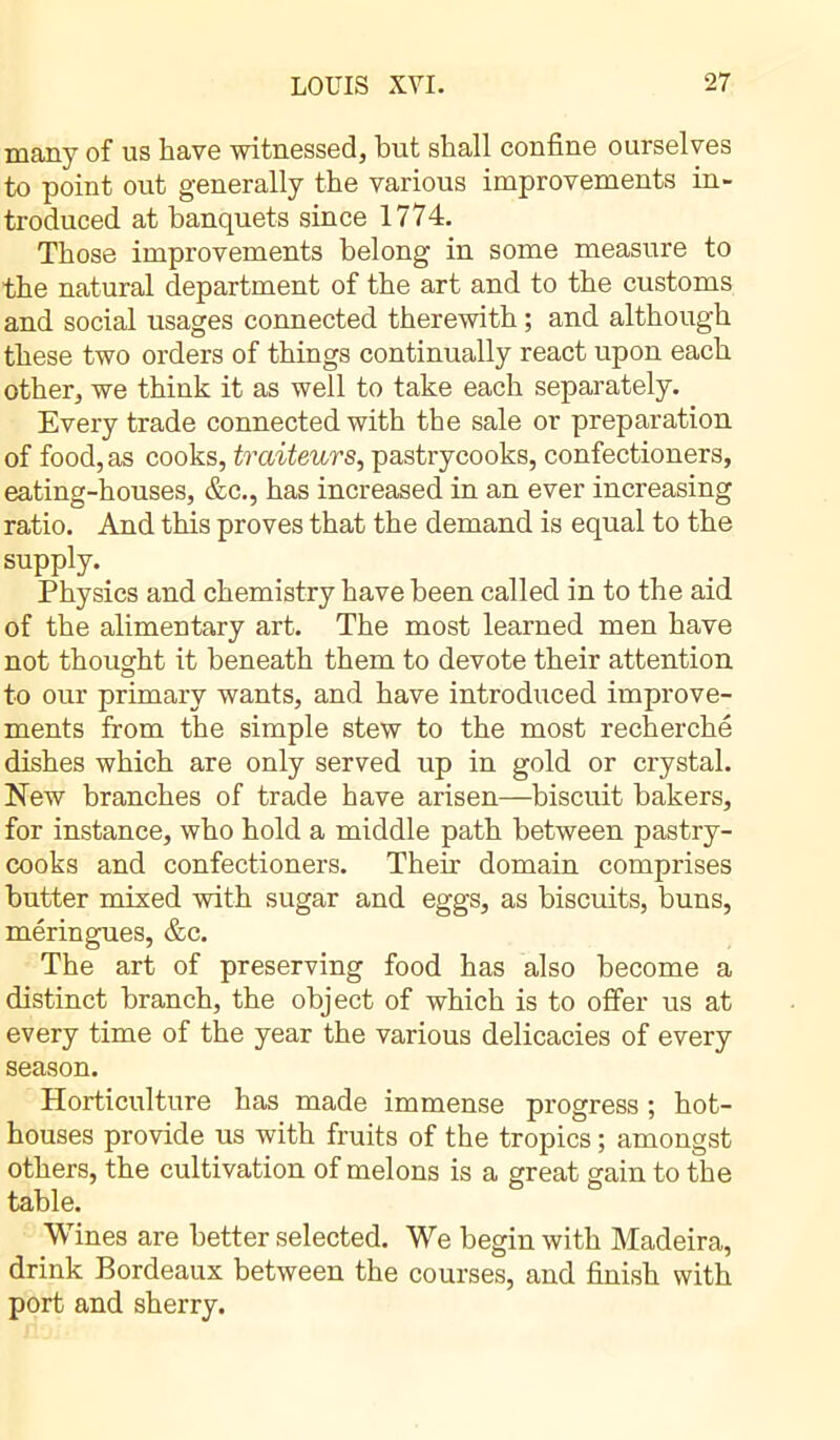 many of us have witnessed, but shall confine ourselves to point out generally the various improvements in- troduced at banquets since 1774. Those improvements belong in some measure to the natural department of the art and to the customs and social usages connected therewith ; and although these two orders of things continually react upon each other, we think it as well to take each separately. Every trade connected with the sale or preparation of food, as cooks, traiteurs, pastrycooks, confectioners, eating-houses, &c., has increased in an ever increasing ratio. And this proves that the demand is equal to the supply. Physics and chemistry have been called in to the aid of the alimentary art. The most learned men have not thought it beneath them to devote their attention to our primary wants, and have introduced improve- ments from the simple stew to the most recherche dishes which are only served up in gold or crystal. New branches of trade have arisen—biscuit bakers, for instance, who hold a middle path between pastry- cooks and confectioners. Their domain comprises butter mixed with sugar and eggs, as biscuits, buns, meringues, &c. The art of preserving food has also become a distinct branch, the object of which is to offer us at every time of the year the various delicacies of every season. Horticulture has made immense progress ; hot- houses provide us with fruits of the tropics ; amongst others, the cultivation of melons is a great gain to the table. Wines are better selected. We begin with Madeira, drink Bordeaux between the courses, and finish with port and sherry.