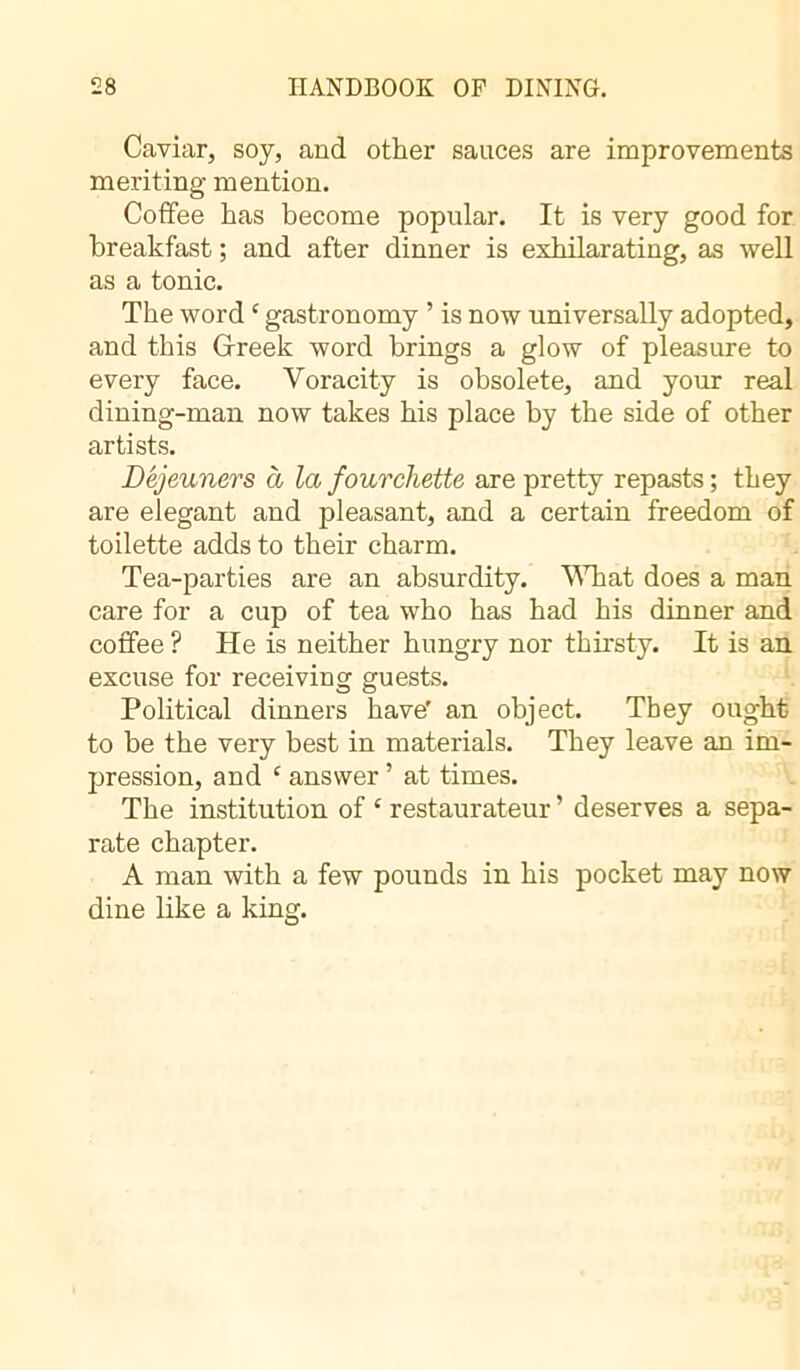 Caviar, soy, and other sauces are improvements meriting mention. Coffee has become popular. It is very good for breakfast ; and after dinner is exhilarating, as well as a tonic. The word £ gastronomy ’ is now universally adopted, and this Greek word brings a glow of pleasure to every face. Voracity is obsolete, and your real dining-man now takes his place by the side of other artists. Dejeuners à la fourchette are pretty repasts; they are elegant and pleasant, and a certain freedom of toilette adds to their charm. Tea-parties are an absurdity. What does a man care for a cup of tea who has had his dinner and coffee ? He is neither hungry nor thirsty. It is an excuse for receiving guests. Political dinners have' an object. They ought to be the very best in materials. They leave an im- pression, and £ answer ’ at times. The institution of £ restaurateur ’ deserves a sepa- rate chapter. A man with a few pounds in his pocket may now dine like a king.