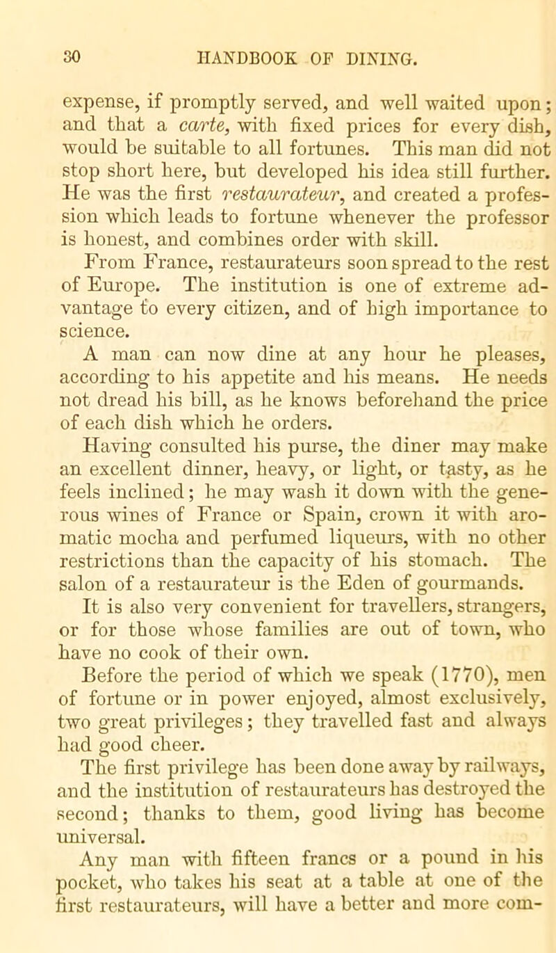 expense, if promptly served, and well waited upon ; and that a carte, with fixed prices for every dish, would be suitable to all fortunes. This man did not stop short here, but developed his idea still further. He was the first restaurateur, and created a profes- sion which leads to fortune whenever the professor is honest, and combines order with skill. From France, restaurateurs soon spread to the rest of Europe. The institution is one of extreme ad- vantage to every citizen, and of high importance to science. A man can now dine at any hour he pleases, according to his appetite and his means. He needs not dread his bill, as he knows beforehand the price of each dish which he orders. Having consulted his purse, the diner may make an excellent dinner, heavy, or light, or tasty, as he feels inclined ; he may wash it down with the gene- rous wines of France or Spain, crown it with aro- matic mocha and perfumed liqueurs, with no other restrictions than the capacity of his stomach. The salon of a restaurateur is the Eden of gourmands. It is also very convenient for travellers, strangers, or for those whose families are out of town, who have no cook of their own. Before the period of which we speak (1770), men of fortune or in power enjoyed, almost exclusively, two great privileges ; they travelled fast and always had good cheer. The first privilege has been done away by railways, and the institution of restaurateurs has destroyed the second ; thanks to them, good living has become universal. Any man with fifteen francs or a pound in His pocket, who takes his seat at a table at one of the first restaurateurs, will have a better and more com-
