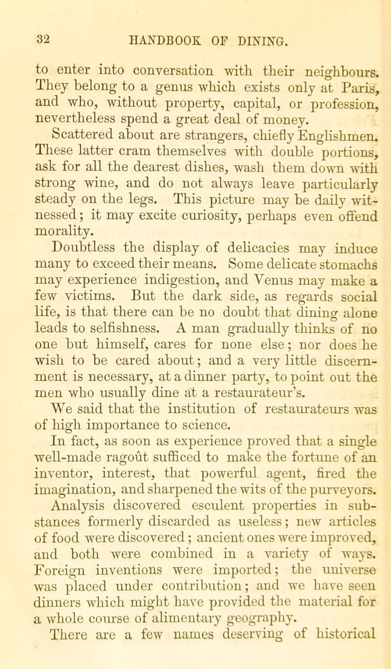 to enter into conversation with their neighbours. They belong to a genus which exists only at Paris, and who, without property, capital, or profession, nevertheless spend a great deal of money. Scattered about are strangers, chiefly Englishmen. These latter cram themselves with double portions, ask for all the dearest dishes, wash them down with strong wine, and do not always leave particularly steady on the legs. This picture may be daily wit- nessed ; it may excite curiosity, perhaps even offend morality. Doubtless the display of delicacies may induce many to exceed their means. Some delicate stomachs may experience indigestion, and Venus may make a few victims. But the dark side, as regards social life, is that there can be no doubt that dining alone leads to selfishness. A man gradually thinks of no one but himself, cares for none else ; nor does he wish to be cared about ; and a very little discern- ment is necessary, at a dinner party, to point out the men who usually dine at a restaurateur’s. We said that the institution of restaurateurs was of high importance to science. In fact, as soon as experience proved that a single well-made ragoût sufficed to make the fortune of an inventor, interest, that powerful agent, fired the imagination, and sharpened the wits of the purveyors. Analysis discovered esculent properties in sub- stances formerly discarded as useless ; new articles of food were discovered ; ancient ones were improved, and both were combined in a variety of ways. Foreign inventions were imported ; the universe was placed under contribution; and we have seen dinners which might have provided the material for a whole course of alimentary geography. There are a few names deserving of historical