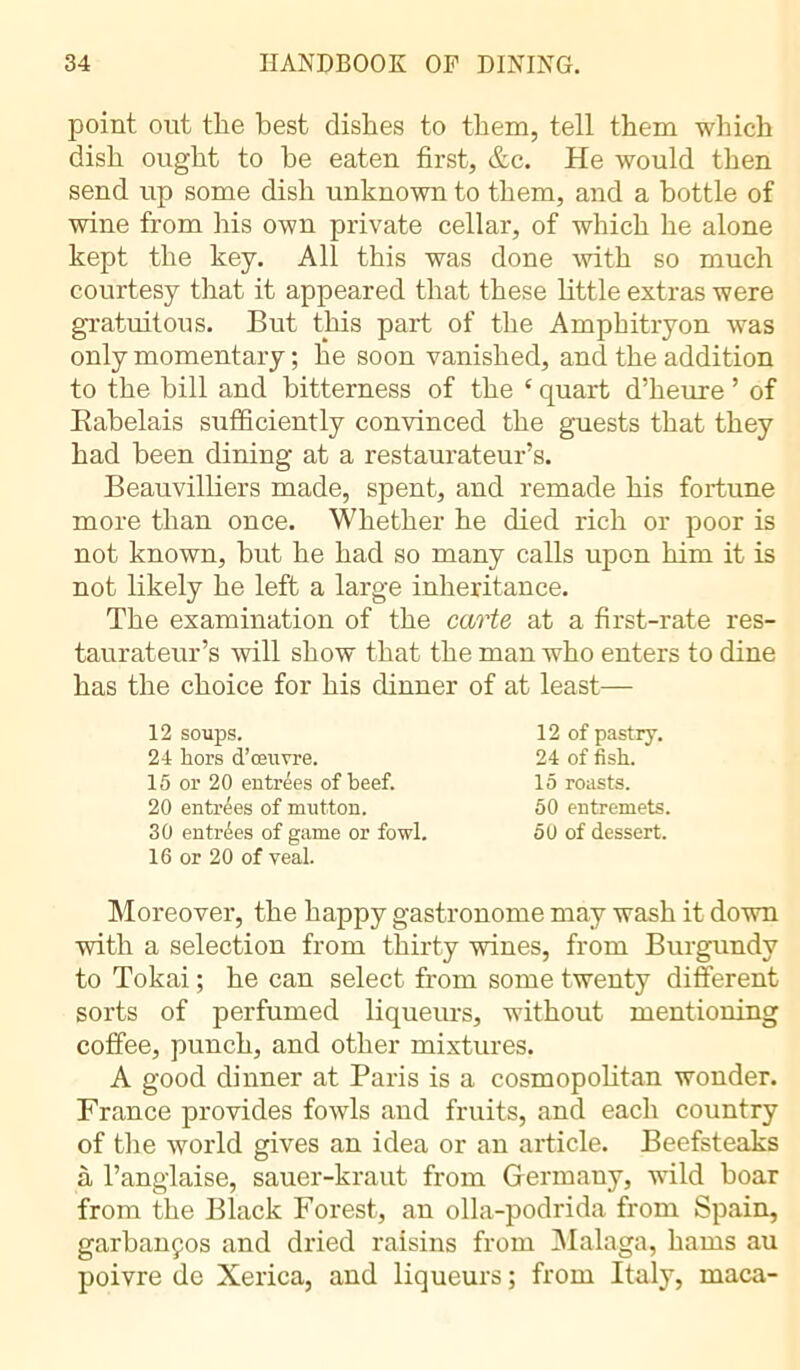 point out the best dishes to them, tell them which dish ought to be eaten first, &c. He would then send up some dish unknown to them, and a bottle of wine from his own private cellar, of which he alone kept the key. All this was done with so much courtesy that it appeared that these little extras were gratuitous. But this part of the Amphitryon was only momentary ; he soon vanished, and the addition to the bill and bitterness of the 4 quart d’heure ’ of Babelais sufficiently convinced the guests that they had been dining at a restaurateur’s. Beauvilliers made, spent, and remade his fortune more than once. Whether he died rich or poor is not known, but he had so many calls upon him it is not likely he left a large inheritance. The examination of the carte at a first-rate res- taurateur’s will show that the man who enters to dine has the choice for his dinner of at least— 12 soups. 24 hors d’œuvre. 15 or 20 entrées of beef. 20 entrees of mutton. 30 entrées of game or fowl. 16 or 20 of veal. 12 of pastry. 24 of fish. 15 roasts. 50 entremets. 50 of dessert. Moreover, the happy gastronome may wash it down with a selection from thirty wines, from Burgundy to Tokai ; he can select from some twenty different sorts of perfumed liqueurs, without mentioning coffee, punch, and other mixtures. A good dinner at Paris is a cosmopolitan wonder. France provides fowls and fruits, and each country of the world gives an idea or an article. Beefsteaks à l’anglaise, sauer-kraut from Germany, wild boar from the Black Forest, an olla-podrida from Spain, garbanços and dried raisins from Malaga, hams au poivre de Xerica, and liqueurs ; from Italy, maca-