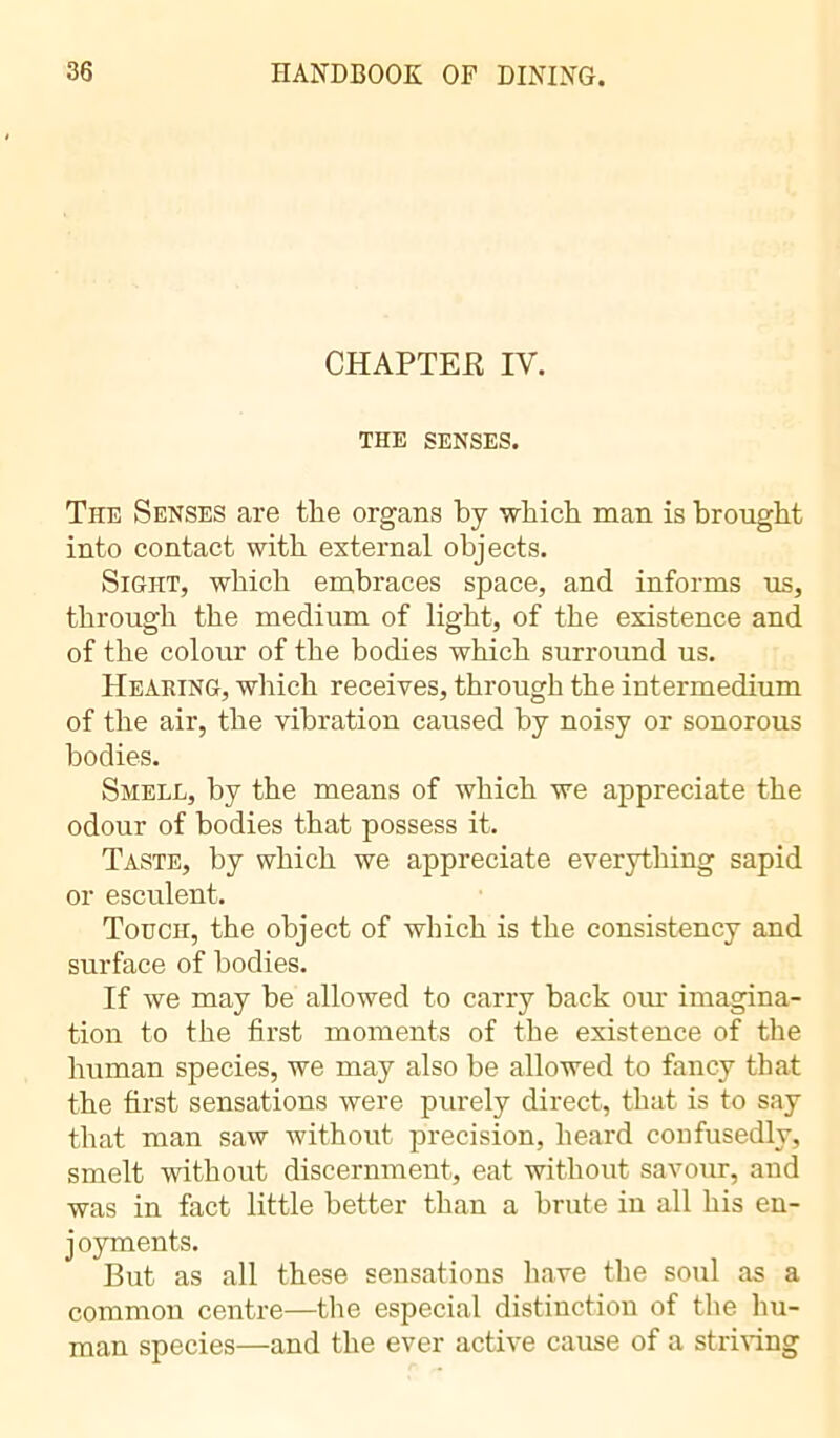 CHAPTER IV. THE SENSES. The Senses are the organs by which man is brought into contact with external objects. Sight, which embraces space, and informs us, through the medium of light, of the existence and of the colour of the bodies which surround us. Hearing, which receives, through the intermedium of the air, the vibration caused by noisy or sonorous bodies. Smell, by the means of which we appreciate the odour of bodies that possess it. Taste, by which we appreciate everything sapid or esculent. Touch, the object of which is the consistency and surface of bodies. If we may be allowed to carry back our imagina- tion to the first moments of the existence of the human species, we may also be allowed to fancy that the first sensations were purely direct, that is to say that man saw without precision, heard confusedly, smelt without discernment, eat without savour, and was in fact little better than a brute in all his en- j oyments. But as all these sensations have the soul as a common centre—the especial distinction of the hu- man species—and the ever active cause of a striving