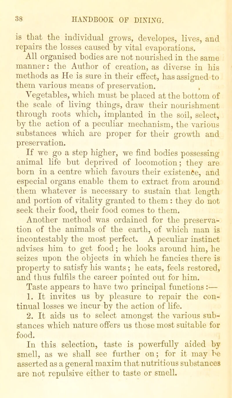 is that the individual grows, developes, lives, and repairs the losses caused by vital evaporations. All organised bodies are not nourished in the same manner : the Author of creation, as diverse in his methods as He is sure in their effect, has assigned to them various means of preservation. Vegetables, which must be placed at the bottom of the scale of living things, draw their nourishment through roots which, implanted in the soil, select, by the action of a peculiar mechanism, the various substances which are proper for their growth and preservation. If we go a step higher, we find bodies possessing animal life hut deprived of locomotion; they are born in a centre which favours their existence, and especial organs enable them to extract from around them whatever is necessary to sustain that length and portion of vitality granted to them : they do not seek their food, their food comes to them. Another method was ordained for the preserva- tion of the animals of the earth, of which man is incontestably the most perfect. A peculiar instinct advises him to get food ; he looks around him, he seizes upon the objects in which he fancies there is property to satisfy his wants ; he eats, feels restored, and thus fulfils the career pointed out for him. Taste appears to have two principal functions :— 1. It invites us by pleasure to repair the con- tinual losses we incur by the action of life. 2. It aids us to select amongst the various sub- stances which nature offers us those most suitable for food. In this selection, taste is powerfully aided by smell, as we shall see further on ; for it may be asserted as a general maxim that nutritious substances are not repulsive either to taste or smell.