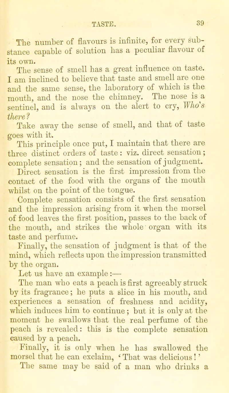 The number of flavours is infinite, for every sub- stance capable of solution has a peculiai flavour of its own. The sense of smell has a great influence on taste. I am inclined to believe that taste and smell are one and the same sense, the laboratory of which is the mouth, and the nose the chimney. The nose is a sentinel, and is always on the alert to cry, Who's there ? Take away the sense of smell, and that of taste goes with it. This principle once put, I maintain that there are three distinct orders of taste : viz. direct sensation ; complete sensation; and the sensation of judgment. Direct sensation is the first impression from the contact of the food with the organs of the mouth whilst on the point of the tongue. Complete sensation consists of the first sensation and the impression arising from it when the morsel of food leaves the first position, passes to the back of the mouth, and strikes the whole organ with its taste and perfume. Finally, the sensation of judgment is that of the mind, which reflects upon the impression transmitted by the organ. Let us have an example :— The man who eats a peach is first agreeably struck by its fragrance ; he puts a slice in his mouth, and experiences a sensation of freshness and acidity, which induces him to continue ; but it is only at the moment he swallows that the real perfume of the peach is revealed : this is the complete sensation caused by a peach. Finally, it is only when he has swallowed the morsel that he can exclaim, £ That was delicious ! ’ The same may be said of a man who drinks a