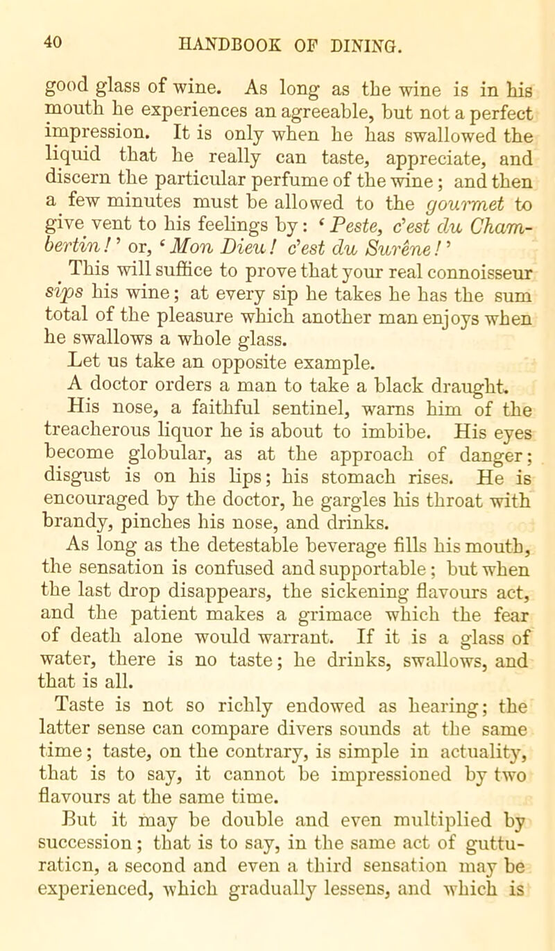 good glass of wine. As long as the wine is in his mouth he experiences an agreeable, but not a perfect impression. It is only when he has swallowed the liquid that he really can taste, appreciate, and discern the particular perfume of the wine ; and then a few minutes must be allowed to the gourmet to give^ vent to his feelings by : ‘ Peste, c'est du Cham- bertin ! ' or, c Mon Dieu ! c'est du Surêne ! ' > This will suffice to prove that your real connoisseur sips his wine ; at every sip he takes he has the sum total of the pleasure which another man enjoys when he swallows a whole glass. Let us take an opposite example. A doctor orders a man to take a black draught. His nose, a faithful sentinel, warns him of the treacherous liquor he is about to imbibe. His eyes become globular, as at the approach of danger; disgust is on his lips; his stomach rises. He is encouraged by the doctor, he gargles his throat with brandy, pinches his nose, and drinks. As long as the detestable beverage fills his mouth, the sensation is confused and supportable ; but when the last drop disappears, the sickening flavours act, and the patient makes a grimace which the fear of death alone would warrant. If it is a glass of water, there is no taste ; he drinks, swallows, and that is all. Taste is not so richly endowed as hearing; the latter sense can compare divers sounds at the same time ; taste, on the contrary, is simple in actuality, that is to say, it cannot be impressioned by two flavours at the same time. But it may be double and even multiplied by succession ; that is to say, in the same act of guttu- raticn, a second and even a third sensation may be experienced, which gradually lessens, and which is
