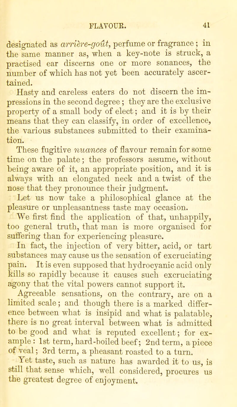 designated as arrière-goût, perfume or fragrance ; in the same manner as, when a key-note is struck, a practised ear discerns one or more sonances, the number of which has not yet been accurately ascer- tained. Hasty and careless eaters do not discern the im- pressions in the second degree ; they are the exclusive property of a small body of elect ; and it is by their means that they can classify, in order of excellence, the various substances submitted to their examina- tion. These fugitive nuances of flavour remain for some time on the palate ; the professors assume, without being aware of it, an appropriate position, and it is always with an elongated neck and a twist of the nose that they pronounce their judgment. Let us now take a philosophical glance at the pleasure or unpleasantness taste may occasion. We first find the application of that, unhappily, too general truth, that man is more organised for suffering than for experiencing pleasure. In fact, the injection of very bitter, acid, or tart substances may cause us the sensation of excruciating pain. It is even supposed that hydrocyanic acid only kills so rapidly because it causes such excruciating agony that the vital powers cannot support it. Agreeable sensations, on the contrary, are on a limited scale ; and though there is a marked differ- ence between what is insipid and what is palatable, there is no great interval between what is admitted to be good and what is reputed excellent ; for ex- ample : 1st term, hard-boiled beef ; 2nd term, apiece of veal ; 3rd term, a pheasant roasted to a turn. Yet taste, such as nature has awarded it to us, is still that sense which, well considered, procures us the greatest degree of enjoyment.