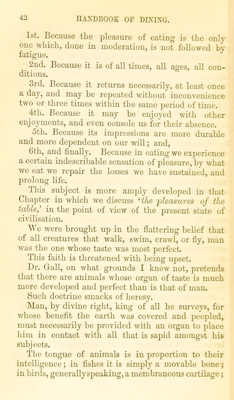 1st. Because the pleasure of eating is the only one which, done in moderation, is not followed by fatigue. 2nd. Because it is of all times, all ages, all con- ditions. 3rd. Because it returns necessarily, at least once a day, and may be repeated without inconvenience two or three times within the same period of time. 4th. Because it may be enjoyed with other enjoyments, and even console us for their absence. 5th. Because its impressions are more durable and more dependent on our will ; and, 6th, and finally. Because in eating we experience a certain indescribable sensation of pleasure, by what we eat we repair the losses we have sustained, and prolong life. This subject is more amply developed in that Chapter in which we discuss ‘the 'pleasures of the table,' in the point of view of the present state of civilisation. We were brought up in the flattering belief that of all creatures that walk, swim, crawl, or fly, man was the one whose taste was most perfect. This faith is threatened with being upset. Dr. Gall, on what grounds I know not, pretends that there are animals whose organ of taste is much more developed and perfect than is that of man. Such doctrine smacks of heresy. Man, by divine right, king of all he surveys, for whose benefit the earth was covered and peopled, must necessarily be provided with an organ to place him in contact with all that is sapid amongst his subjects. The tongue of animals is in proportion to their intelligence ; in fishes it is simply a movable bone ; in birds, generally speaking, a membraneous cartilage ;