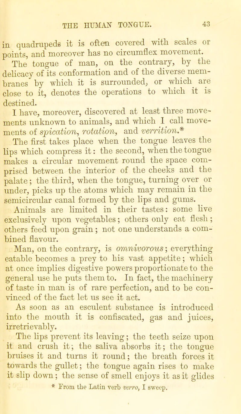 in quadrupeds it is often covered with scales or points, and moreover has no circumflex movement. The tongue of man, on the contrary, by the delicacy of its conformation and of the diverse mem- branes by which it is surrounded, or which, are close to it, denotes the operations to which it is destined. 1 have, moreover, discovered at least three move- ments unknown to animals, and which 1 call move- ments of spication, rotation, and verrition.* The first takes place when the tongue leaves the lips which compress it : the second, when the tongue makes a circular movement round the space com- prised between the interior of the cheeks and the palate ; the third, when the tongue, turning over or under, picks up the atoms which may remain in the semicircular canal formed by the lips and gums. Animals are limited in their tastes: some live exclusively upon vegetables ; others only eat flesh ; others feed upon grain ; not one understands a com- bined flavour. Man, on the contrary, is omnivorous ; everything eatable becomes a prey to his vast appetite ; which at once implies digestive powers proportionate to the general use he puts them to. In fact, the machinery of taste in man is of rare perfection, and to be con- vinced of the fact let us see it act. As soon as an esculent substance is introduced into the mouth it is confiscated, gas and juices, irretrievably. The lips prevent its leaving ; the teeth seize upon it and crush it; the saliva absorbs it; the tongue bruises it and turns it round ; the breath forces it towards the gullet ; the tongue again rises to make it slip down; the sense of smell enjoys it as it glides * From the Latin vorb verro, I sweep.