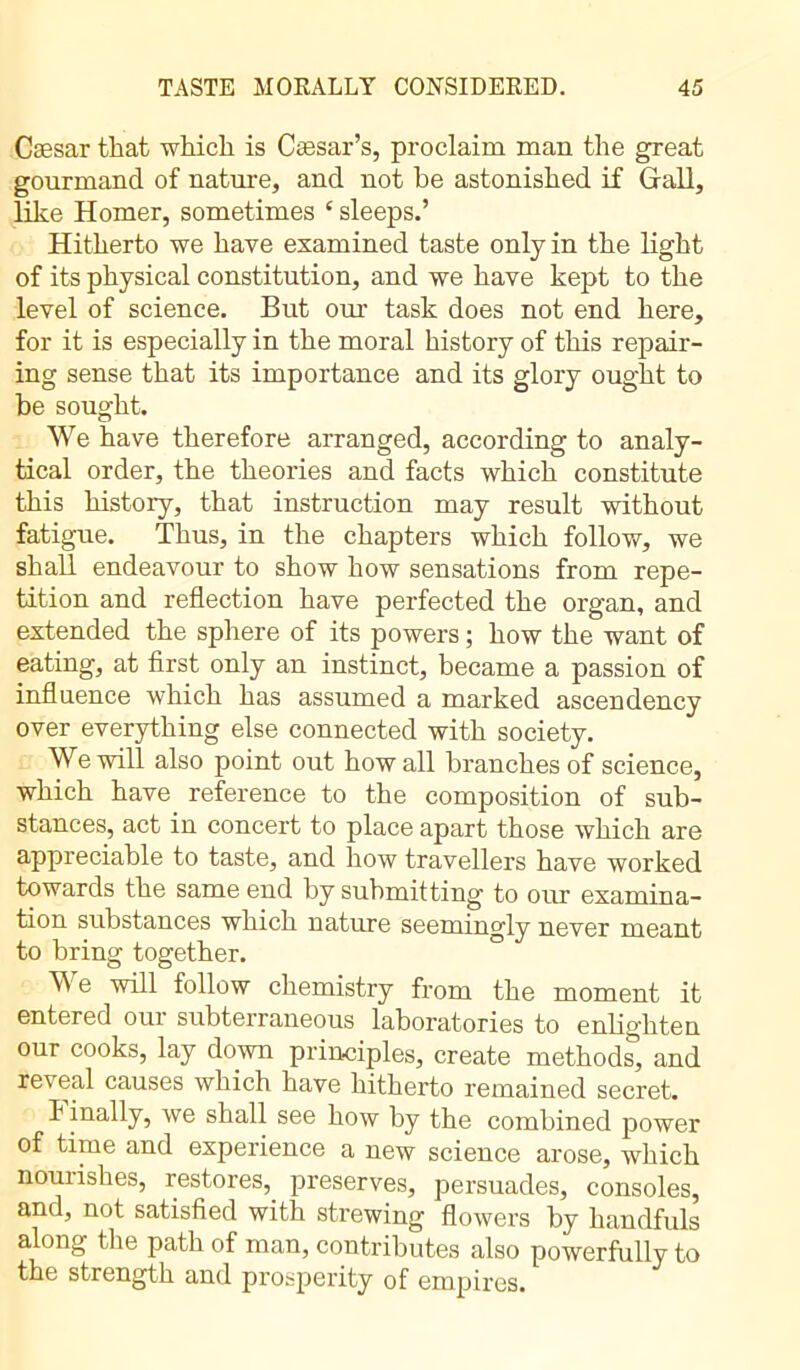 Cæsar that which is Caesar’s, proclaim man the great gourmand of nature, and not be astonished if Gall, like Homer, sometimes c sleeps.’ Hitherto we have examined taste only in the light of its physical constitution, and we have kept to the level of science. But oui' task does not end here, for it is especially in the moral history of this repair- ing sense that its importance and its glory ought to be sought. We have therefore arranged, according to analy- tical order, the theoi’ies and facts which constitute this history, that instruction may result without fatigue. Thus, in the chapters which follow, we shall endeavour to show how sensations from repe- tition and reflection have perfected the organ, and extended the sphere of its powers ; how the want of eating, at first only an instinct, became a passion of influence which has assumed a marked ascendency over everything else connected with society. We will also point out how all branches of science, which have reference to the composition of sub- stances, act in concert to place apart those which are appreciable to taste, and how travellers have worked towards the same end by submitting to our examina- tion substances which nature seemingly never meant to bring together. We will follow chemistry from the moment it entered our subterraneous laboratories to enlighten our cooks, lay down principles, create methods, and reveal causes which have hitherto remained secret. linally, we shall see how by the combined power of time and experience a new science arose, which nourishes, restores,_ preserves, persuades, consoles, and, not satisfied with strewing flowers by handfuls along the path of man, contributes also powerfully to the strength and prosperity of empires.
