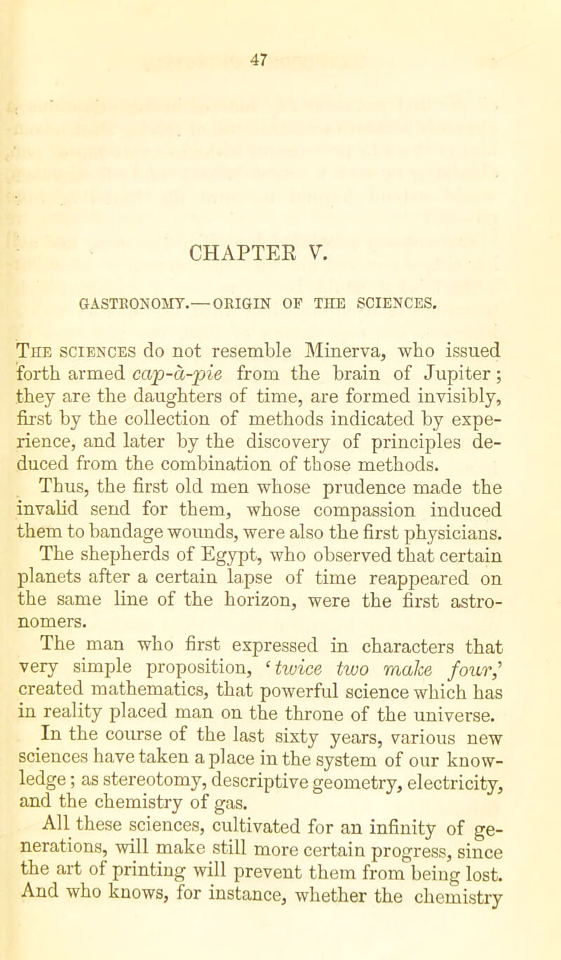 CHAPTER V. GASTRONOMY.— ORIGIN OF THE SCIENCES. The sciences do not resemble Minerva, who issued forth armed cap-à-pie from the brain of Jupiter ; they are the daughters of time, are formed invisibly, first by the collection of methods indicated by expe- rience, and later by the discovery of principles de- duced from the combination of those methods. Thus, the first old men whose prudence made the invalid send for them, whose compassion induced them to bandage wounds, were also the first physicians. The shepherds of Egypt, who observed that certain planets after a certain lapse of time reappeared on the same line of the horizon, were the first astro- nomers. The man who first expressed in characters that very simple proposition, ‘twice two make four,’ created mathematics, that powerful science which has in reality placed man on the throne of the universe. In the course of the last sixty years, various new sciences have taken a place in the system of our know- ledge ; as stereotomy, descriptive geometry, electricity, and the chemistry of gas. All these sciences, cultivated for an infinity of ge- nerations, will make still more certain progress, since the art of printing will prevent them from being lost. And who knows, for instance, whether the chemistry