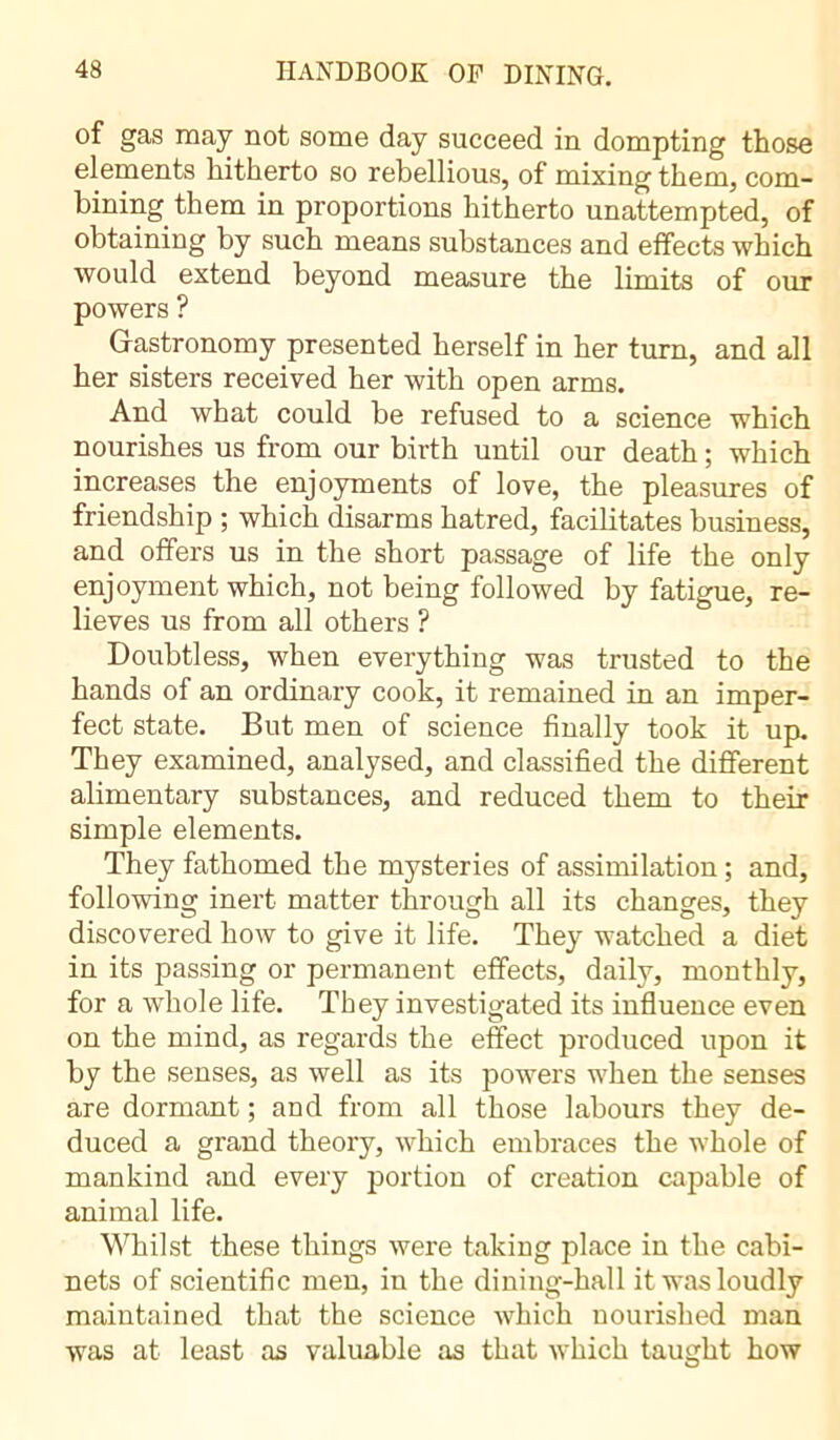 of gas may not some day succeed in dompting those elements hitherto so rebellious, of mixing them, com- bining them in proportions hitherto unattempted, of obtaining by such means substances and effects which would extend beyond measure the limits of our powers ? Gastronomy presented herself in her turn, and all her sisters received her with open arms. And what could be refused to a science which nourishes us from our birth until our death ; which increases the enjoyments of love, the pleasures of friendship ; which disarms hatred, facilitates business, and offers us in the short passage of life the only enjoyment which, not being followed by fatigue, re- lieves us from all others ? Doubtless, when everything was trusted to the hands of an ordinary cook, it remained in an imper- fect state. But men of science finally took it up. They examined, analysed, and classified the different alimentary substances, and reduced them to their simple elements. They fathomed the mysteries of assimilation ; and, following inert matter through all its changes, they discovered how to give it life. They watched a diet in its passing or permanent effects, daily, monthly, for a whole life. They investigated its influence even on the mind, as regards the effect produced upon it by the senses, as well as its powers when the senses are dormant ; and from all those labours they de- duced a grand theory, which embraces the whole of mankind and every portion of creation capable of animal life. Whilst these things were taking place in the cabi- nets of scientific men, in the dining-hall it was loudly maintained that the science which nourished man was at least as valuable as that which taught how