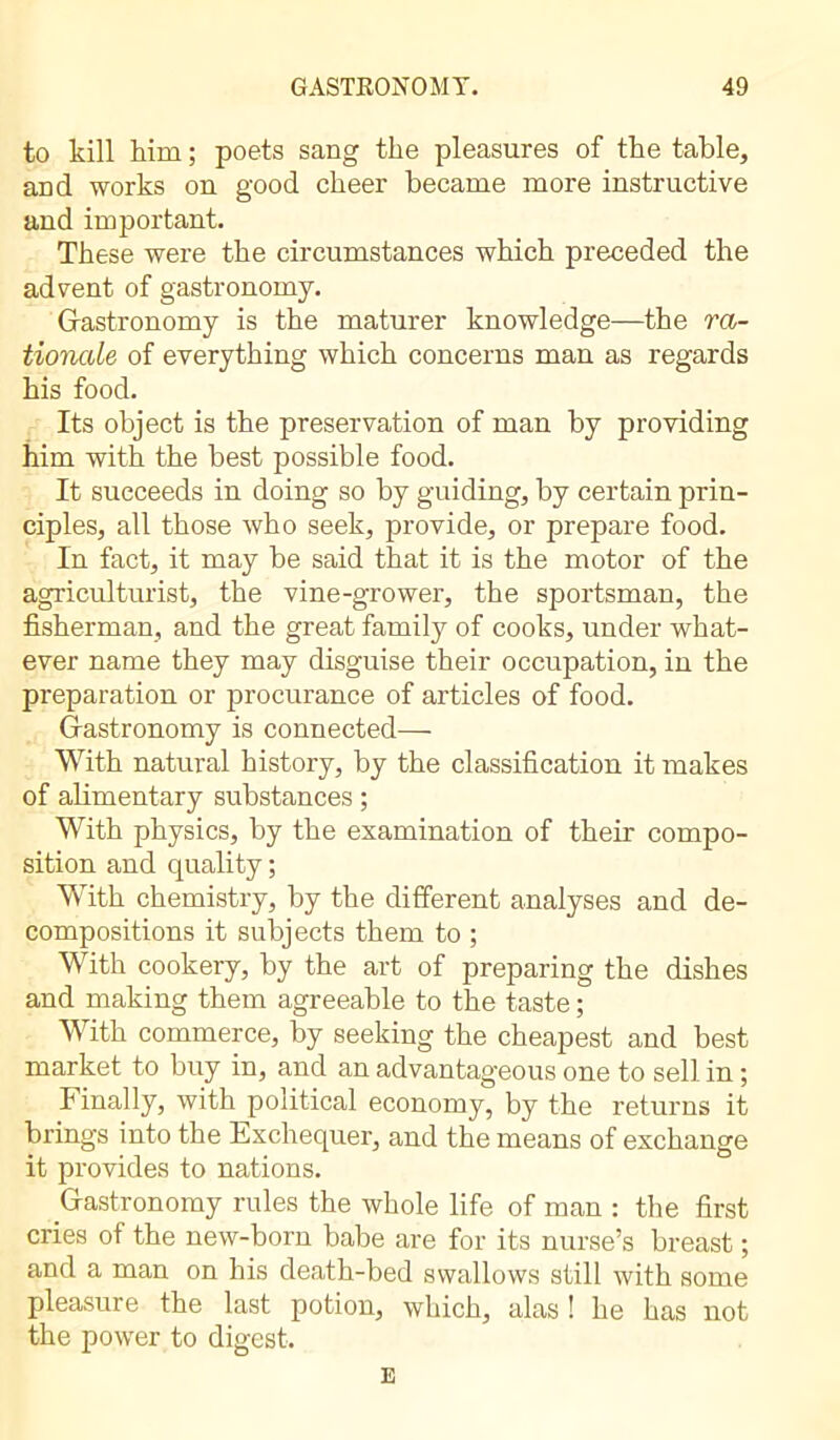 to kill him ; poets sang the pleasures of the table, and works on good cheer became more instructive and important. These were the circumstances which preceded the advent of gastronomy. Gastronomy is the maturer knowledge—the ra- tionale of everything which concerns man as regards his food. Its object is the preservation of man by providing him with the best possible food. It succeeds in doing so by guiding, by certain prin- ciples, all those who seek, provide, or prepare food. In fact, it may be said that it is the motor of the agriculturist, the vine-grower, the sportsman, the fisherman, and the great family of cooks, under what- ever name they may disguise their occupation, in the preparation or procurance of articles of food. Gastronomy is connected— With natural history, by the classification it makes of alimentary substances ; With physics, by the examination of their compo- sition and quality ; With chemistry, by the different analyses and de- compositions it subjects them to ; With cookery, by the art of preparing the dishes and making them agreeable to the taste ; With commerce, by seeking the cheapest and best market to buy in, and an advantageous one to sell in ; Finally, with political economy, by the returns it brings into the Exchequer, and the means of exchange it provides to nations. Gastronomy rules the whole life of man : the first cries of the new-born babe are for its nurse’s breast ; and a man on his death-bed swallows still with some pleasure the last potion, which, alas ! he has not the power to digest. E