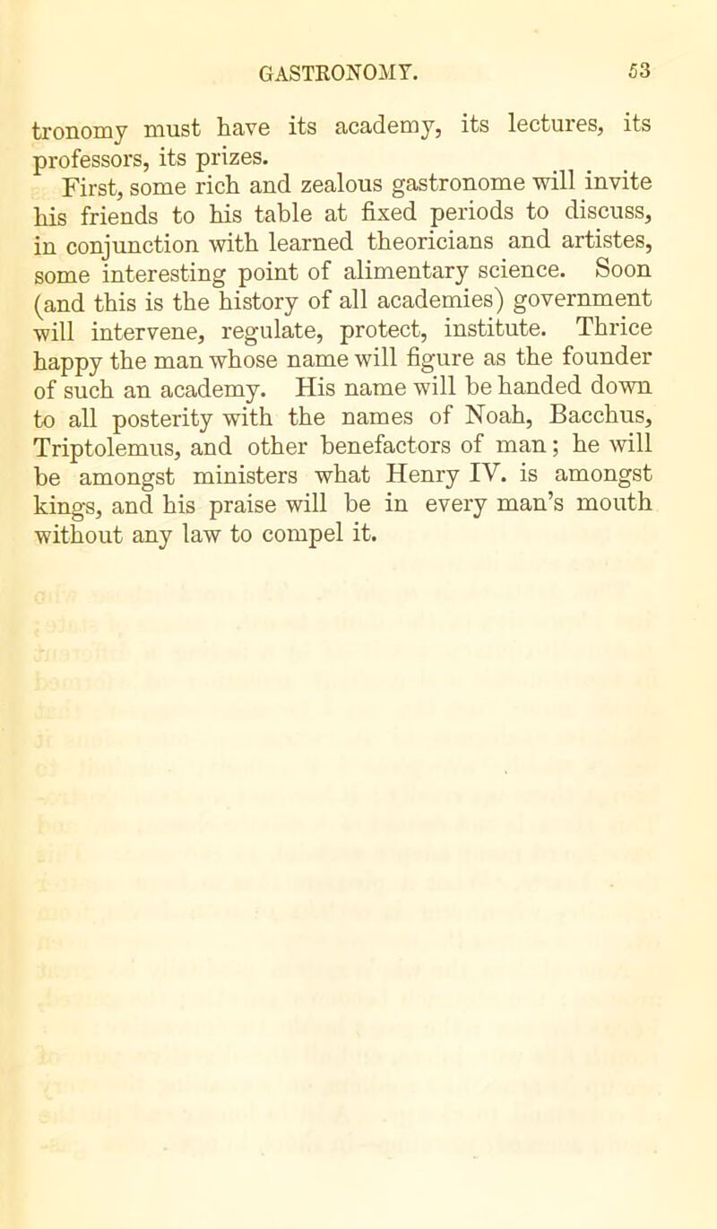 tronomy must have its academy, its lectures, its professors, its prizes. First, some rich and zealous gastronome will invite his friends to his table at fixed periods to discuss, in conjunction with learned theoricians and artistes, some interesting point of alimentary science. Soon (and this is the history of all academies) government will intervene, regulate, protect, institute. Thrice happy the man whose name will figure as the founder of such an academy. His name will he handed down to all posterity with the names of Noah, Bacchus, Triptolemus, and other benefactors of man ; he will be amongst ministers what Henry IV. is amongst kings, and his praise will be in every man’s mouth without any law to compel it.