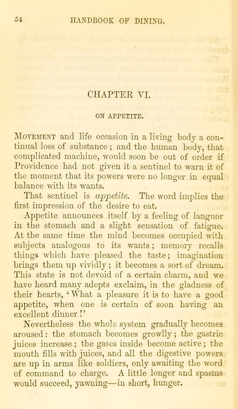 CHAPTER VI. ON APPETITE. Movement and life occasion in a living body a con- tinual loss of substance ; and tbe human body, that complicated machine, would soon be out of order if Providence bad not given it a sentinel to warn it of the moment that its powers were no longer in equal balance with its wants. That sentinel is appetite. The word implies the first impression of the desire to eat. Appetite announces itself by a feeling of languor in the stomach and a slight sensation of fatigue. At the same time the mind becomes occupied with subjects analogous to its wants ; memory recalls things which have pleased the taste; imagination brings them up vividly ; it becomes a sort of dream. This state is not devoid of a certain charm, and we have heard many adepts exclaim, in the gladness of their hearts, c What a pleasure it is to have a good appetite, when one is certain of soon having an excellent dinner !’ Nevertheless the whole system gradually becomes aroused : the stomach becomes growlly ; the gastric juices increase ; the gases inside become active ; the mouth fills with juices, and all the digestive powers are up in arms like soldiers, only awaiting the word of command to charge. A little longer and spasms would succeed, yawning—in short, hunger.