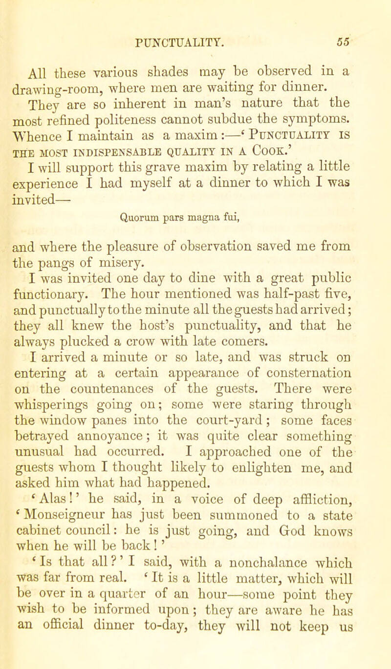 All these various shades may be observed in a drawing-room, where men are waiting for dinner. They are so inherent in man’s nature that the most refined politeness cannot subdue the symptoms. Whence I maintain as a maxim :—‘ Punctuality is THE MOST INDISPENSABLE QUALITY IN A COOK.’ I will support this grave maxim by relating a little experience I had myself at a dinner to which I was invited— Quorum pars magna fui, and where the pleasure of observation saved me from the pangs of misery. I was invited one day to dine with a great public functionary. The hour mentioned was half-past five, and punctually to the minute all the guests had arrived ; they all knew the host’s punctuality, and that he always plucked a crow with late comers. I arrived a minute or so late, and was struck on entering at a certain appearance of consternation on the countenances of the guests. There were whisperings going on ; some were staring through the window panes into the court-yard ; some faces betrayed annoyance ; it was quite clear something unusual had occurred. I approached one of the guests whom I thought likely to enlighten me, and asked him what had happened. £ Alas ! ’ he said, in a voice of deep affliction, * Monseigneur has just been summoned to a state cabinet council : he is just going, and Grod knows when he will be back ! ’ ‘ Is that all ? ’ I said, with a nonchalance which was far from real. ‘ It is a little matter, which will be over in a quarter of an hour—some point they wish to be informed upon ; they are aware he has an official dinner to-day, they will not keep us