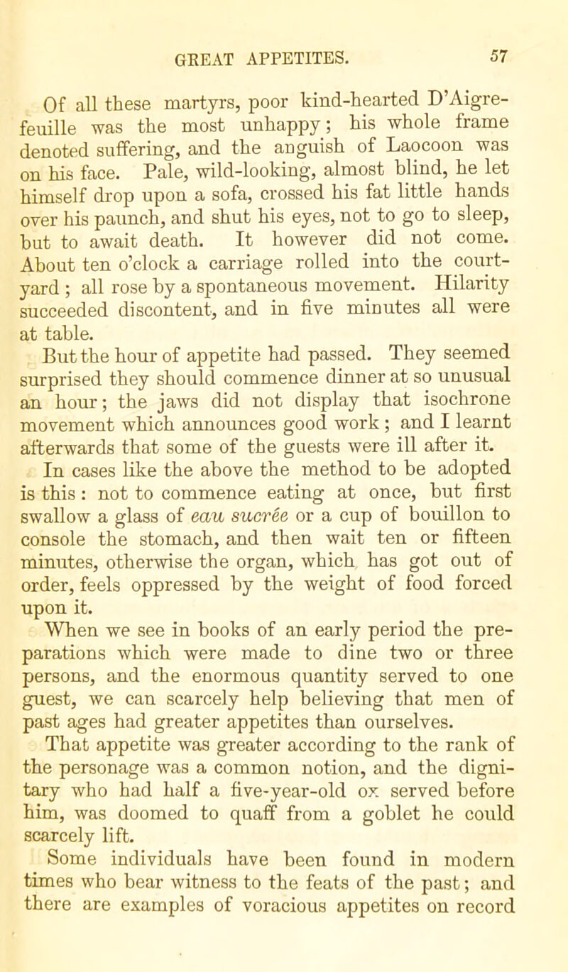 Of all these martyrs, poor kind-hearted D’Aigre- feuille was the most unhappy; his whole frame denoted suffering, and the ariguish of Laocoon was on his face. Pale, wild-looking, almost blind, he let himself drop upon a sofa, crossed his fat little hands over his paunch, and shut his eyes, not to go to sleep, but to await death. It however did not come. About ten o’clock a carriage rolled into the court- yard ; all rose by a spontaneous movement. Hilarity succeeded discontent, and in five minutes all were at table. But the hour of appetite had passed. They seemed surprised they should commence dinner at so unusual an hour; the jaws did not display that isochrone movement which announces good work ; and I learnt afterwards that some of the guests were ill after it. In cases like the above the method to be adopted is this : not to commence eating at once, but first swallow a glass of eau sucrée or a cup of bouillon to console the stomach, and then wait ten or fifteen minutes, otherwise the organ, which has got out of order, feels oppressed by the weight of food forced upon it. When we see in books of an early period the pre- parations which were made to dine two or three persons, and the enormous quantity served to one guest, we can scarcely help believing that men of past ages had greater appetites than ourselves. That appetite was greater according to the rank of the personage was a common notion, and the digni- tary who had half a five-year-old ox served before him, was doomed to quaff from a goblet he could scarcely lift. Some individuals have been found in modern times who bear witness to the feats of the past ; and there are examples of voracious appetites on record