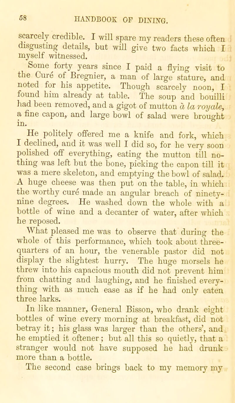 scarcely credible. I will spare my readers these often disgusting details, but will give two facts which I myself witnessed. Some forty years since I paid a flying visit to the Curé of Bregnier, a man of large stature, and noted for bis appetite. Though scarcely noon, I found him already at table. The soup and bouilli had been removed, and a gigot of mutton à la royale, a fine capon, and large bowl of salad were brought in. He politely offered me a knife and fork, which I declined, and it was well I did so, for he very soon polished off everything, eating the mutton till no- thing was left but the bone, picking the capon till it was a mere skeleton, and emptying the bowl of salad. A huge cheese was then put on the table, in which the worthy curé made an angular breach of ninety- nine degrees. He washed down the whole with a bottle of wine and a decanter of water, after which he reposed. What pleased me was to observe that during the whole of this performance, which took about three- quarters of an hour, the venerable pastor did not display tbe slightest hurry. The huge morsels he threw into his capacious mouth did not prevent him from chatting and laughing, and he finished every- thing with as much ease as if he had only eaten three larks. In like manner. General Bisson, who drank eight bottles of wine every morning at breakfast, did not betray it ; his glass was larger than the others’, and he emptied it oftener ; but all this so quietly, that a stranger would not have supposed he had drunk more than a bottle. The second case brings back to my memory my