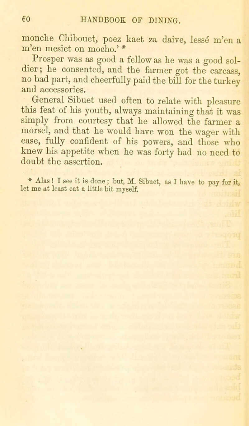 monche Chibouet, poez kaet za daive, lessé m’en a m’eu mesiet on mocho.’ * Prosper was as good a fellow as he was a good sol- dier; he consented, and the farmer got the carcass, no bad part, and cheerfully paid the bill for the turkey and accessories. General Sibuet used often to relate with pleasure this feat of his youth, always maintaining that it was simply from courtesy that he allowed the farmer a morsel, and that he would have won the wager with ease, fully confident of his powers, and those who knew his appetite when he was forty had no need to doubt the assertion. * Alas ! I see it is done ; tut, M. Sibuet, as I bave to pay for it, let me at least eat a little bit myself.