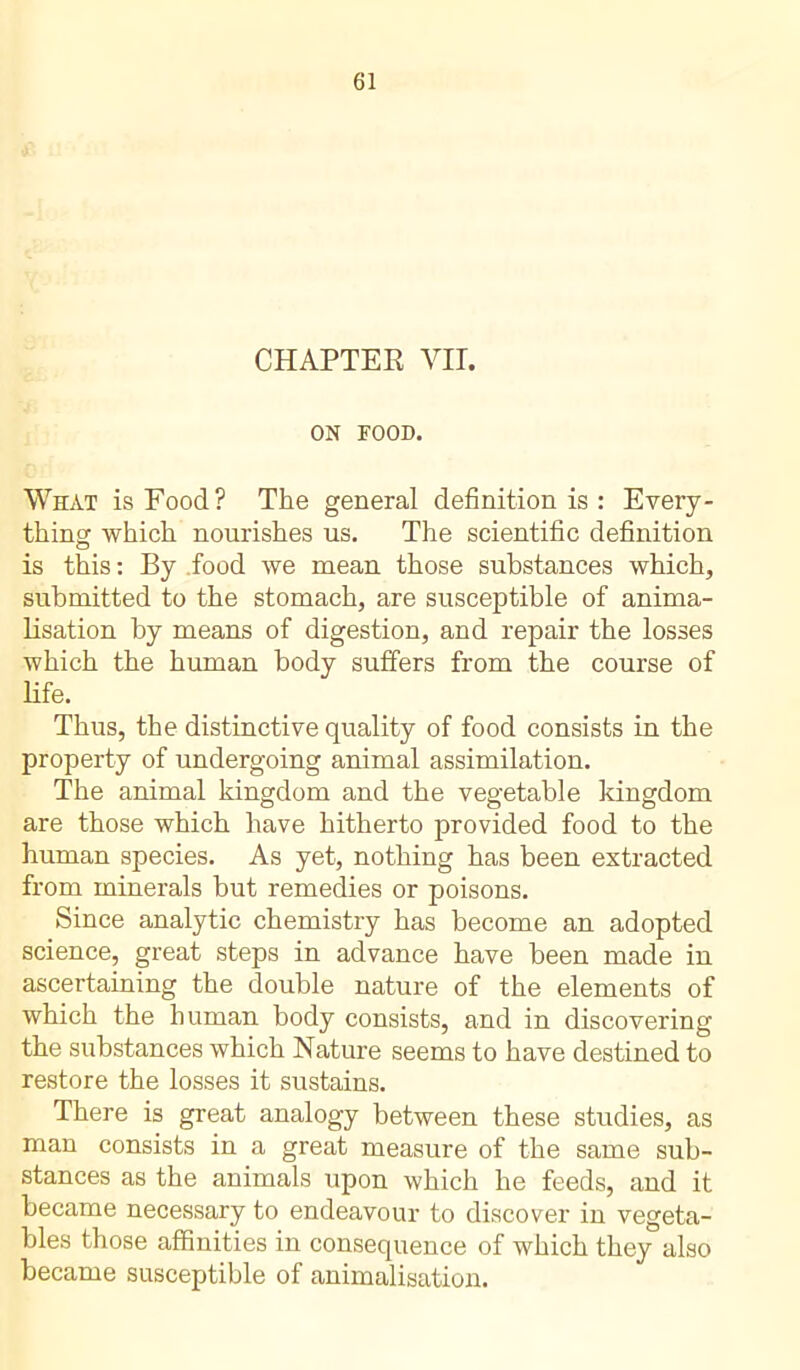 CHAPTER VIT. ON FOOD. What is Food? The general definition is : Every- thing which nourishes us. The scientific definition is this : By food we mean those substances which, submitted to the stomach, are susceptible of anima- lisation by means of digestion, and repair the losses which the human body suffers from the course of life. Thus, the distinctive quality of food consists in the property of undergoing animal assimilation. The animal kingdom and the vegetable kingdom are those which have hitherto provided food to the human species. As yet, nothing has been extracted from minerals but remedies or poisons. Since analytic chemistry has become an adopted science, great steps in advance have been made in ascertaining the double nature of the elements of which the human body consists, and in discovering the substances which Nature seems to have destined to restore the losses it sustains. There is great analogy between these studies, as man consists in a great measure of the same sub- stances as the animals upon which he feeds, and it became necessary to endeavour to discover in vegeta- bles those affinities in consequence of which they also became susceptible of animalisation.