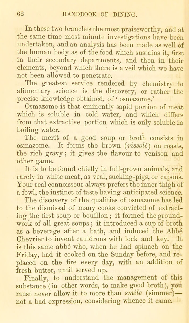 In these two branches the most praiseworthy, and at the same time most minute investigations have been undertaken, and an analysis has been made as well of the human body as of the food which sustains it, first in their secondary departments, and then in their elements, beyond which there is a veil which we have not been allowed to penetrate. The greatest service rendered by chemistry to alimentary science is the discovery, or rather the precise knowledge obtained, of c osmazome.’ Osmazome is that eminently sapid portion of meat which is soluble in cold water, and which differs from that extractive portion which is only soluble in boiling water. The merit of a good soup or broth consists in osmazome. It forms the brown (rissolé) on roasts, the rich gravy ; it gives the flavour to venison and other game. It is to be found chiefly in full-grown animals, and rarely in white meat, as veal, sucking-pigs, or capons. Your real connoisseur always prefers the inner thigh of a fowl, the instinct of taste having anticipated science. The discovery of the qualities of osmazome has led to the dismissal of many cooks convicted of extract- ing the first soup or bouillon ; it formed the ground- work of all great soups ; it introduced a cup of broth as a beverage after a bath, and induced the Abbé Chevrier to invent cauldrons with lock and key. It is this same abbé who, when he had spinach on the Friday, had it cooked on the Sunday before, and re- placed on the fire every day, with an addition of fresh butter, until served up. Finally, to understand the management of this substance (in other words, to make good broth), you must never allow it to more than smile (simmer)— not a bad expression, considering whence it came.