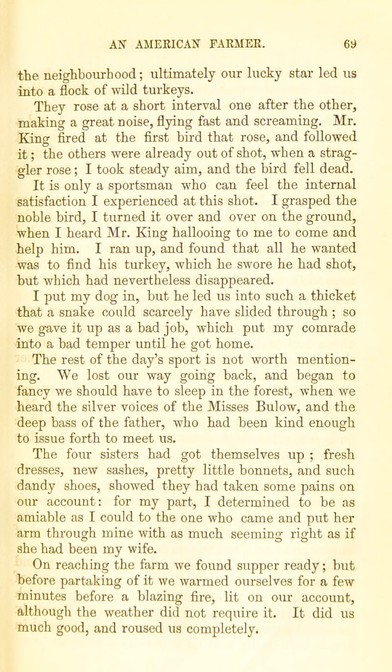 the neighbourhood; ultimately our lucky star led us into a flock of wild turkeys. They rose at a short interval one after the other, making a great noise, flying fast and screaming. Mr. King fired at the first bird that rose, and followed it ; the others were already out of shot, when a strag- gler rose ; I took steady aim, and the bird fell dead. It is only a sportsman who can feel the internal satisfaction I experienced at this shot. I grasped the noble bird, I turned it over and over on the ground, when I heard Mr. King hallooing to me to come and help him. I ran up, and found that all he wanted was to find his turkey, which he swore he had shot, but which had nevertheless disappeared. I put my dog in, but he led us into such a thicket that a snake could scarcely have slided through ; so we gave it up as a bad job, which put my comrade into a bad temper until he got home. The rest of the day’s sport is not worth mention- ing. We lost our way going back, and began to fancy we should have to sleep in the forest, when we heard the silver voices of the Misses Bulow, and the deep bass of the father, who had been kind enough to issue forth to meet us. The four sisters had got themselves up ; fresh dresses, new sashes, pretty little bonnets, and such dandy shoes, showed they had taken some pains on our account: for my part, I determined to be as amiable as I could to the one who came and put her arm through mine with as much seeming right as if she had been my wife. On reaching the farm we found supper ready ; hut before partaking of it we warmed ourselves for a few minutes before a blazing fire, lit on our account, although the weather did not require it. It did us much good, and roused us completely.