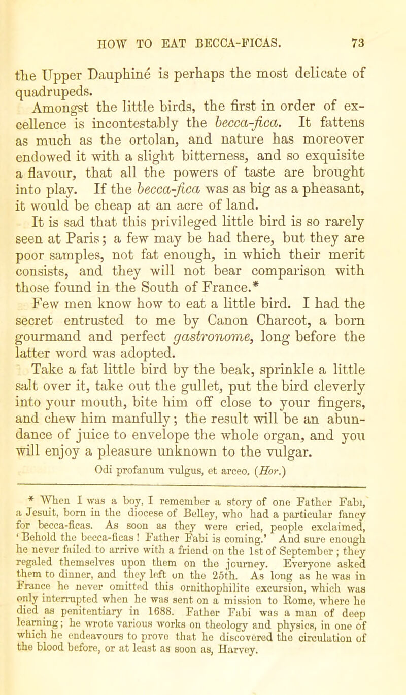 the Upper Dauphiné is perhaps the most delicate of quadrupeds. Amongst the little birds, the first in order of ex- cellence is incontestably the becca-fica. It fattens as much as the ortolan, and nature has moreover endowed it with a slight bitterness, and so exquisite a flavour, that all the powers of taste are brought into play. If the becca-fica was as big as a pheasant, it would be cheap at an acre of land. It is sad that this privileged little bird is so rarely seen at Paris ; a few may be had there, but they are poor samples, not fat enough, in which their merit consists, and they will not bear comparison with those found in the South of France.* Few men know how to eat a little bird. I had the secret entrusted to me by Canon Charcot, a born gourmand and perfect gastronome, long before the latter word was adopted. Take a fat little bird by the beak, sprinkle a little salt over it, take out the gullet, put the bird cleverly into your mouth, bite him off close to your fingers, and chew him manfully ; the result will be an abun- dance of juice to envelope the whole organ, and you will enjoy a pleasure unknown to the vulgar. Odi profanum vulgus, et arceo. (Hor.) * When I was a boy, I remember a story of one Father Fabi, a Jesuit, boro in the diocese of Belley, who had a particular fancy for becca-ficas. As soon as they were cried, people exclaimed, ‘ Behold the becca-ficas ! Father Fabi is coming.’ And sure enough he never failed to arrive with a friend on the 1st of September ; they regaled themselves upon them on the journey. Everyone asked them to dinner, and they left on the 25th. As long as he was in h ranee he never omitted this ornithophilite excursion, which was only interrupted when he was sent on a mission to Rome, where ho died as penitentiary in 1688. Father Fabi was a man of deep learning; he wrote various works on theology and physics, in one of which he endeavours to prove that he discovered the circulation of the blood before, or at least as soon as, Harvey.