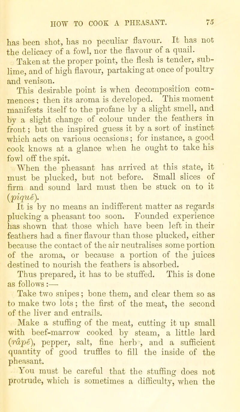 has been shot, has no peculiar flavour. It has not the delicacy of a fowl, nor the flavour of a quail. Taken at the proper point, the flesh is tender, sub- lime, and of high flavour, partaking at once of poultry and venison. This desirable point is when decomposition com- mences ; then its aroma is developed. This moment manifests itself to the profane by a slight smell, and by a slight change of colour under the feathers in front ; but the inspired guess it by a sort of instinct which acts on various occasions ; for instance, a good cook knows at a glance when he ought to take his fowl off the spit. When the pheasant has arrived at this state, it must be plucked, but not before. Small slices of firm and sound lard must then be stuck on to it [piqué). It is by no means an indifferent matter as regards plucking a pheasant too soon. Founded experience has shown that those which have been left in their feathers had a finer flavour than those plucked, either because the contact of the air neutralises some portion of the aroma, or because a portion of the juices destined to nourish the feathers is absorbed. Thus prepared, it has to be stuffed. This is done as follows :— Take two snipes ; bone them, and clear them so as to make two lots ; the first of the meat, the second of the liver and entrails. Make a stuffing of the meat, cutting it up small with beef-marrow cooked by steam, a little lard (râpé), pepper, salt, fine herb ', and a sufficient quantity of good truffles to fill the inside of the pheasant. You must be careful that the stuffing does not protrude, which is sometimes a difficulty, when the