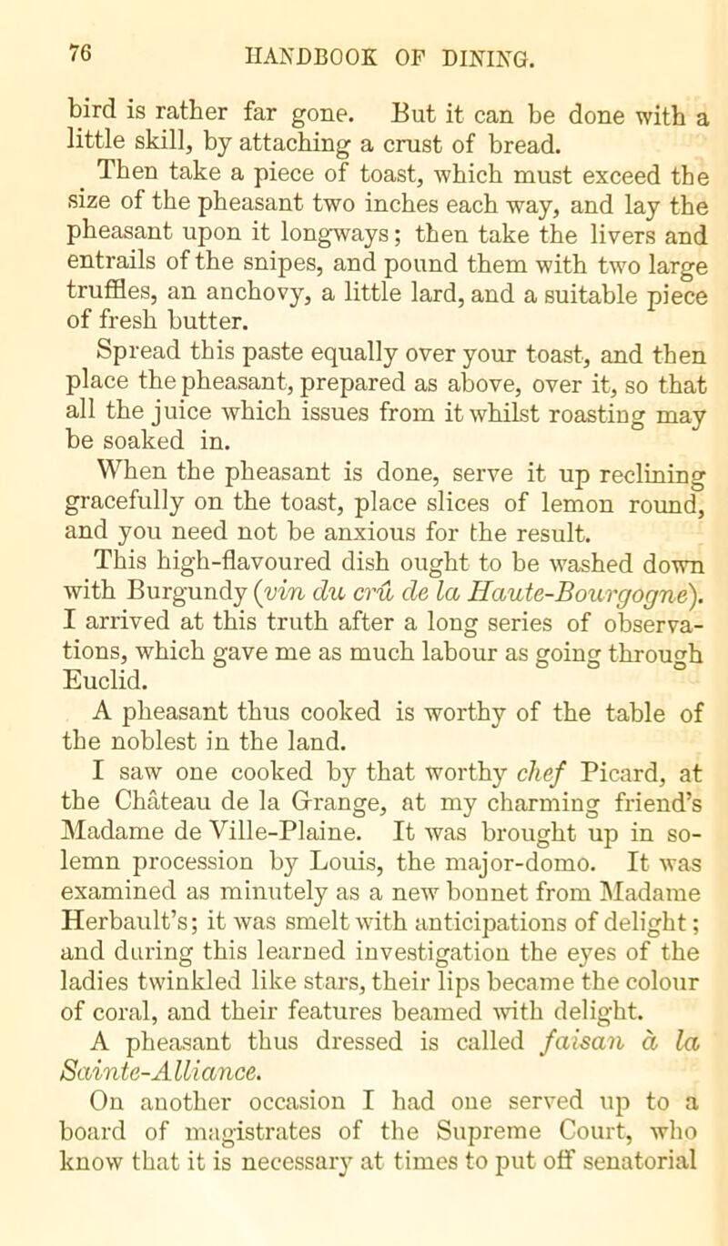 bird is rather far gone. But it can be done with a little skill, by attaching a crust of bread. Then take a piece of toast, which must exceed the size of the pheasant two inches each way, and lay the pheasant upon it longways ; then take the livers and entrails of the snipes, and pound them with two large truffles, an anchovy, a little lard, and a suitable piece of fresh butter. Spread this paste equally over your toast, and then place the pheasant, prepared as above, over it, so that all the juice which issues from it whilst roasting may be soaked in. When the pheasant is done, serve it up reclining gracefully on the toast, place slices of lemon round, and you need not be anxious for the result. This high-flavoured dish ought to be washed down with Burgundy (yin du crû de la Haute-Bourgogne). I arrived at this truth after a long series of observa- tions, which gave me as much labour as going through Euclid. A pheasant thus cooked is worthy of the table of the noblest in the land. I saw one cooked by that worthy chef Picard, at the Château de la Grange, at my charming friend’s Madame de Ville-Plaine. It was brought up in so- lemn procession by Louis, the major-domo. It was examined as minutely as a new bonnet from Madame Herbault’s; it was smelt with anticipations of delight; and during this learned investigation the eyes of the ladies twinkled like stars, their lips became the colour of coral, and their features beamed with delight. A pheasant thus dressed is called faisan à la Sainte-A lli ance. On another occasion I had one served up to a board of magistrates of the Supreme Court, who know that it is necessary at times to put off senatorial