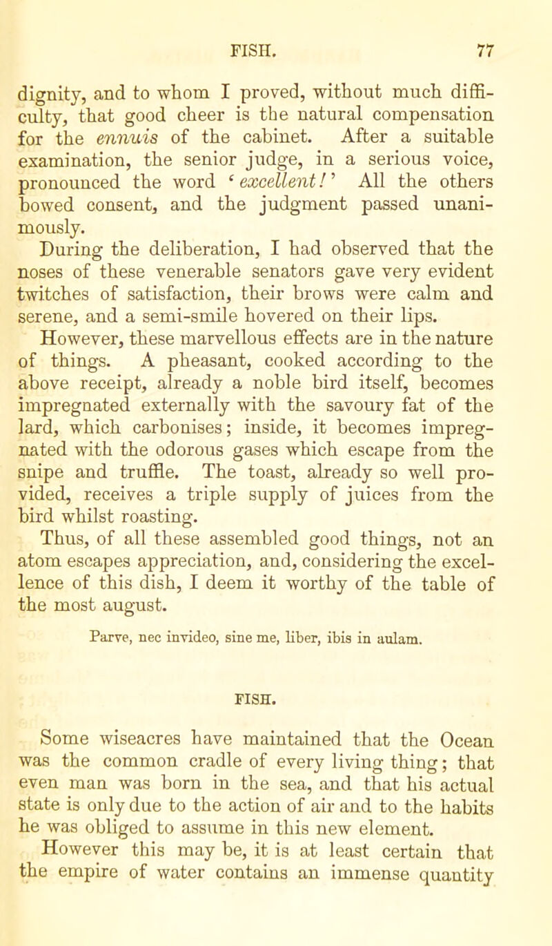 dignity, and to whom I proved, without much diffi- culty, that good cheer is the natural compensation for the ennuis of the cabinet. After a suitable examination, the senior judge, in a serious voice, pronounced the word £ excellent ! ’ All the others bowed consent, and the judgment passed unani- mously. During the deliberation, I had observed that the noses of these venerable senators gave very evident twitches of satisfaction, their brows were calm and serene, and a semi-smile hovered on their lips. However, these marvellous effects are in the nature of things. A pheasant, cooked according to the above receipt, already a noble bird itself, becomes impregnated externally with the savoury fat of the lard, which carbonises ; inside, it becomes impreg- nated with the odorous gases which escape from the snipe and truffle. The toast, already so well pro- vided, receives a triple supply of juices from the bird whilst roasting. Thus, of all these assembled good things, not an atom escapes appreciation, and, considering the excel- lence of this dish, I deem it worthy of the table of the most august. Parve, nec invideo, sine me, liber, ibis in aulam. FISH. Some wiseacres have maintained that the Ocean was the common cradle of every living thing ; that even man was born in the sea, and that his actual state is only due to the action of air and to the habits he was obliged to assume in this new element. However this may be, it is at least certain that the empire of water contains an immense quantity