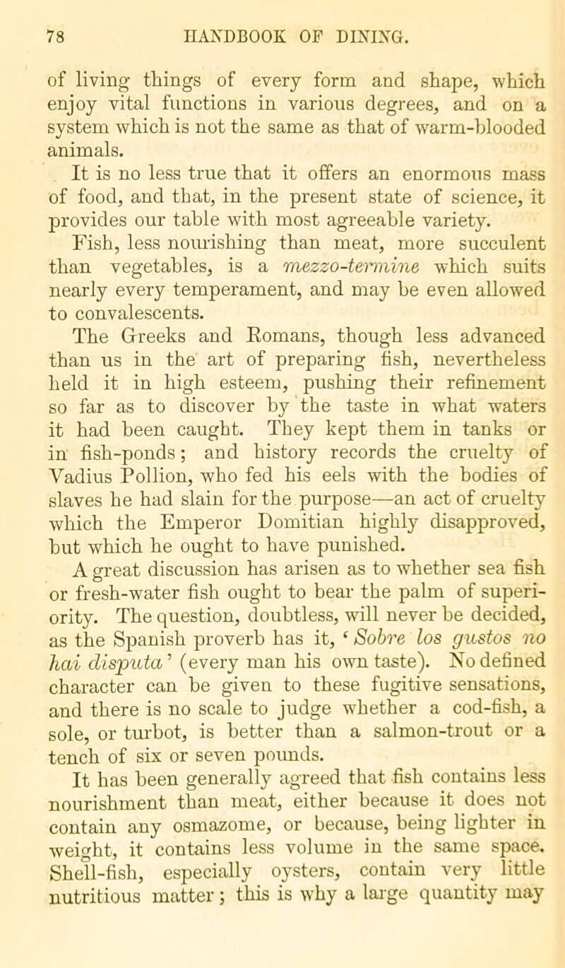 of living tilings of every form and shape, which enjoy vital functions in various degrees, and on a system which is not the same as that of warm-blooded animals. It is no less true that it offers an enormous mass of food, and that, in the present state of science, it provides our table with most agreeable variety. Fish, less nourishing than meat, more succulent than vegetables, is a mezzo-temmine which suits nearly every temperament, and may be even allowed to convalescents. The Greeks and Komans, though less advanced than us in the art of preparing fish, nevertheless held it in high esteem, pushing their refinement so far as to discover by the taste in what waters it had been caught. They kept them in tanks or in fish-ponds ; and history records the cruelty of Vadius Pol lion, who fed his eels with the bodies of slaves he had slain for the purpose—an act of cruelty which the Emperor Domitian highly disapproved, but which he ought to have punished. A great discussion has arisen as to whether sea fish or fresh-water fish ought to bear the palm of superi- ority. The question, doubtless, will never be decided, as the Spanish proverb has it, ‘ Sobre los gustos no hai disputa’’ (every man his own taste). No defined character can be given to these fugitive sensations, and there is no scale to judge whether a cod-fish, a sole, or turbot, is better than a salmon-trout or a tench of six or seven pounds. It has been generally agreed that fish contains less nourishment than meat, either because it does not contain any osmazome, or because, being lighter in weight, it contains less volume in the same space. Shell-fish, especially oysters, contain very little nutritious matter ; this is why a large quantity may