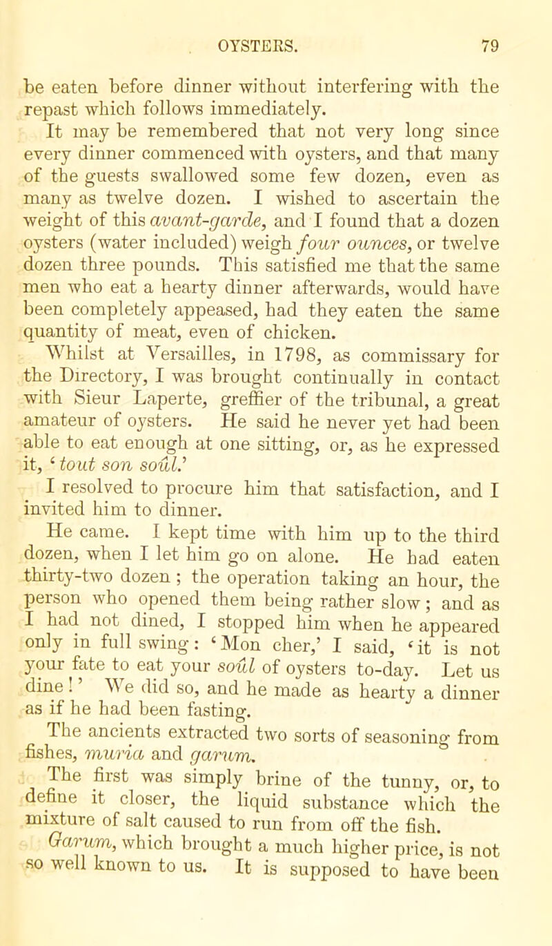 be eaten before dinner without interfering with the repast which follows immediately. It may be remembered that not very long since every dinner commenced with oysters, and that many of the guests swallowed some few dozen, even as many as twelve dozen. I wished to ascertain the weight of this avant-garde, and I found that a dozen oysters (water included) weigh four ounces, or twelve dozen three pounds. This satisfied me that the same men who eat a hearty dinner afterwards, would have been completely appeased, had they eaten the same quantity of meat, even of chicken. Whilst at Versailles, in 1798, as commissary for the Directory, I was brought continually in contact with Sieur Laperte, greffier of the tribunal, a great amateur of oysters. He said he never yet had been able to eat enough at one sitting, or, as he expressed it, ‘ tout son soûl’ I resolved to procure him that satisfaction, and I invited him to dinner. He came. I kept time with him up to the third dozen, when I let him go on alone. He had eaten thirty-two dozen ; the operation taking an hour, the person who opened them being rather slow ; and as I had not dined, I stopped him when he appeared only in full swing : ‘ Mon cher,’ I said, ‘ it is not your fate to eat your soul of oysters to-day. Let us dine : V e did so, and he made as hearty a dinner as if he had been fasting. The ancients extracted two sorts of seasoning from fishes, muria and garum. The first was simply brine of the tunny, or, to define it closer, the liquid substance which the mixture of salt caused to run from off the fish. Garum, which brought a much higher price, is not so well known to us. It is supposed to have been