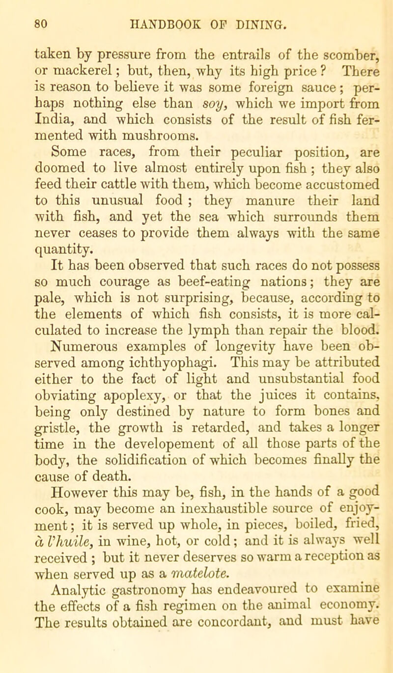 taken by pressure from the entrails of the scomber, or mackerel ; but, then, why its high price ? There is reason to believe it was some foreign sauce ; per- haps nothing else than soy, which we import from India, and which consists of the result of fish fer- mented with mushrooms. Some races, from their peculiar position, are doomed to live almost entirely upon fish ; they also feed their cattle with them, which become accustomed to this unusual food ; they manure their land with fish, and yet the sea which surrounds them never ceases to provide them always with the same quantity. It has been observed that such races do not possess so much courage as beef-eating nations ; they are pale, which is not surprising, because, according to the elements of which fish consists, it is more cal- culated to increase the lymph than repair the blood. Numerous examples of longevity have been ob- served among ichthyophagi. This may be attributed either to the fact of light and unsubstantial food obviating apoplexy, or that the juices it contains, being only destined by nature to form bones and gristle, the growth is retarded, and takes a longer time in the developement of all those parts of the body, the solidification of which becomes finally the cause of death. However this may be, fish, in the hands of a good cook, may become an inexhaustible source of enjoy- ment ; it is served up whole, in pieces, boiled, fried, à l’huile, in wine, hot, or cold; and it is always well received ; but it never deserves so warm a reception as when served up as a 'matelote. Analytic gastronomy has endeavoured to examine the effects of a fish regimen on the animal economy. The results obtained are concordant, and must have