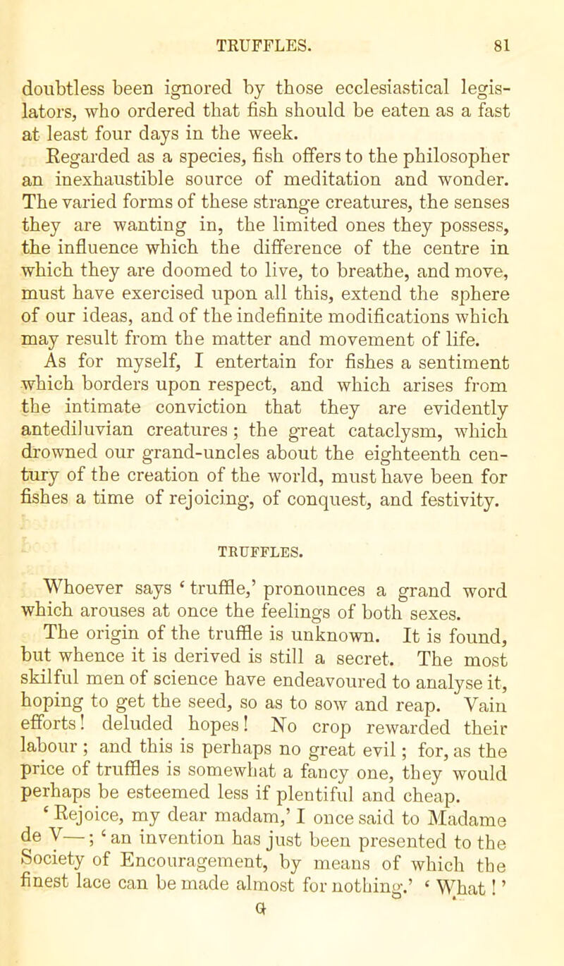 doubtless been ignored by those ecclesiastical legis- lators, who ordered that fish should be eaten as a fast at least four days in the week. Regarded as a species, fish offers to the philosopher an inexhaustible source of meditation and wonder. The varied forms of these strange creatures, the senses they are wanting in, the limited ones they possess, the influence which the difference of the centre in which they are doomed to live, to breathe, and move, must have exercised upon all this, extend the sphere of our ideas, and of the indefinite modifications which may result from the matter and movement of life. As for myself, I entertain for fishes a sentiment which borders upon respect, and which arises from the intimate conviction that they are evidently antediluvian creatures ; the great cataclysm, which drowned our grand-uncles about the eighteenth cen- tury of the creation of the world, must have been for fishes a time of rejoicing, of conquest, and festivity. TRUFFLES. Whoever says £ truffle,’ pronounces a grand word which arouses at once the feelings of both sexes. The origin of the truffle is unknown. It is found, but whence it is derived is still a secret. The most skilful men of science have endeavoured to analyse it, hoping to get the seed, so as to sow and reap. Vain efforts! deluded hopes! No crop rewarded their labour ; and this is perhaps no great evil ; for, as the price of truffles is somewhat a fancy one, they would perhaps be esteemed less if plentiful and cheap. ‘ Rejoice, my dear madam,’ I once said to Madame Y ; ‘ an invention has just been presented to the Society of Encouragement, by means of which the finest lace can be made almost for nothing.’ ‘ What ! ’ a