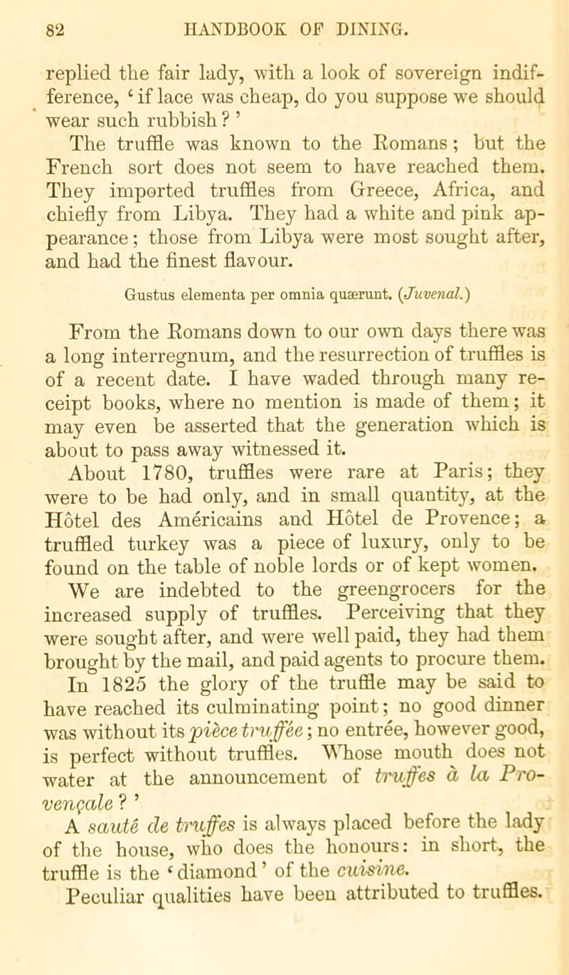 replied the fair lady, with a look of sovereign indif- ference, ‘ if lace was cheap, do you suppose we should wear such rubbish ? ’ The truffle was known to the Romans ; but the French sort does not seem to have reached them. They imported truffles from Greece, Africa, and chiefly from Libya. They had a white and pink ap- pearance ; those from Libya were most sought after, and had the finest flavour. Gustus elementa per omnia quærunt. {Juvenal.) From the Romans down to our own days there was a long interregnum, and the resurrection of truffles is of a recent date. I have waded through many re- ceipt books, where no mention is made of them ; it may even be asserted that the generation which is about to pass away witnessed it. About 1780, truffles were rare at Paris; they were to be had only, and in small quantity, at the Hôtel des Américains and Hôtel de Provence; a truffled turkey was a piece of luxury, only to be found on the table of noble lords or of kept women. We are indebted to the greengrocers for the increased supply of truffles. Perceiving that they were sought after, and were well paid, they had them brought by tbe mail, and paid agents to procure them. In 1825 the glory of the truffle may be said to have reached its culminating point ; no good dinner was without its pièce truffée ; no entree, however good, is perfect without truffles. Whose mouth does not water at the announcement of truffes à la Pro- vençale ? ’ A sauté de truffes is always placed before the lady of the house, who does the honours: in short, the truffle is the ‘ diamond ’ of the cuisine. Peculiar qualities have been attributed to truffles.