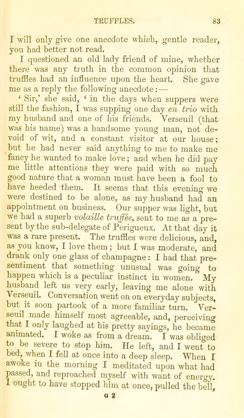 I will only give one anecdote which, gentle reader, you had better not read. I questioned an old lady friend of mine, whether there was any truth in the common opinion that truffles had an influence upon the heart. She gave me as a reply the following anecdote: — £ Sir,’ she said, ‘ in the days when suppers were still the fashion, I was supping one day en trio with my husband and one of his friends. Yerseuil (that was his name) was a handsome young man, not de- void of wit, and a constant visitor at our house ; hut he had never said anything to me to make me fancy he wanted to make love ; and when he did pay me little attentions they were paid with so much good nature that a woman must have been a fool to have heeded them. It seems that this evening we were destined to be alone, as my husband had an appointment on business. Our supper was light, but we had a superb volaille truffée, sent to me as a pre- sent by the sub-delegate of Perigueux. At that day it was a rare present. The truffles were delicious, and, as you know, I love them ; but I was moderate, and drank only one glass of champagne : I had that pre- sentiment that something unusual was going to happen which is a peculiar instinct in women. My husband left us very early, leaving me alone with Verseuil. Conversation went on on everyday subjects, but it soon partook of a more familiar turn. Yer- seuil made himself most agreeable, and, perceiving that I only laughed at his pretty sayings, he became animated. I woke as from a dream. I was obliged to be severe to stop him. He left, and I went to bed, when I fell at once into a deep sleep. When I awoke in the morning I meditated upon what had passed, and reproached myself with want of energy. I ought to have stopped him at once, pulled the bell.