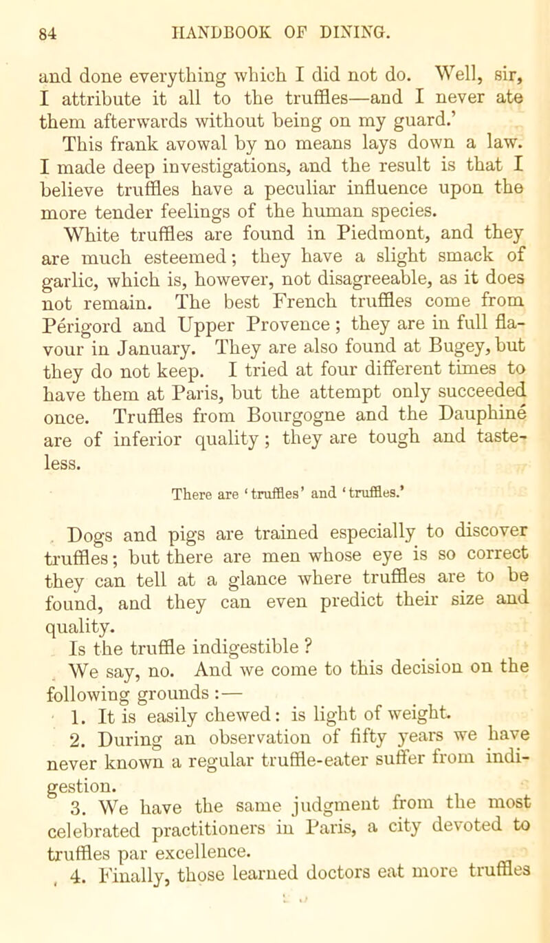 and done everything which I did not do. Well, sir, I attribute it all to the truffles—and I never ate them afterwards without being on my guard.’ This frank avowal by no means lays down a law. I made deep investigations, and the result is that I believe truffles have a peculiar influence upon the more tender feelings of the human species. White truffles are found in Piedmont, and they are much esteemed; they have a slight smack of garlic, which is, however, not disagreeable, as it does not remain. The best French truffles come from Périgord and Upper Provence ; they are in full fla- vour in January. They are also found at Bugey,but they do not keep. I tried at four different times to have them at Paris, hut the attempt only succeeded once. Truffles from Bourgogne and the Dauphiné are of inferior quality ; they are tough and taste- less. There are ‘truffles’ and ‘truffles.’ Dogs and pigs are trained especially to discover truffles ; but there are men whose eye is so correct they can tell at a glance where truffles are to be found, and they can even predict their size and quality. Is the truffle indigestible ? We say, no. And we come to this decision on the following grounds :— 1. It is easily chewed: is light of weight 2. During an observation of fifty years we have never known a regular truffle-eater suffer from indi- gestion. 3. We have the same judgment from the most celebrated practitioners in Paris, a city devoted to truffles par excellence. 4. Finally, those learned doctors eat more truffles