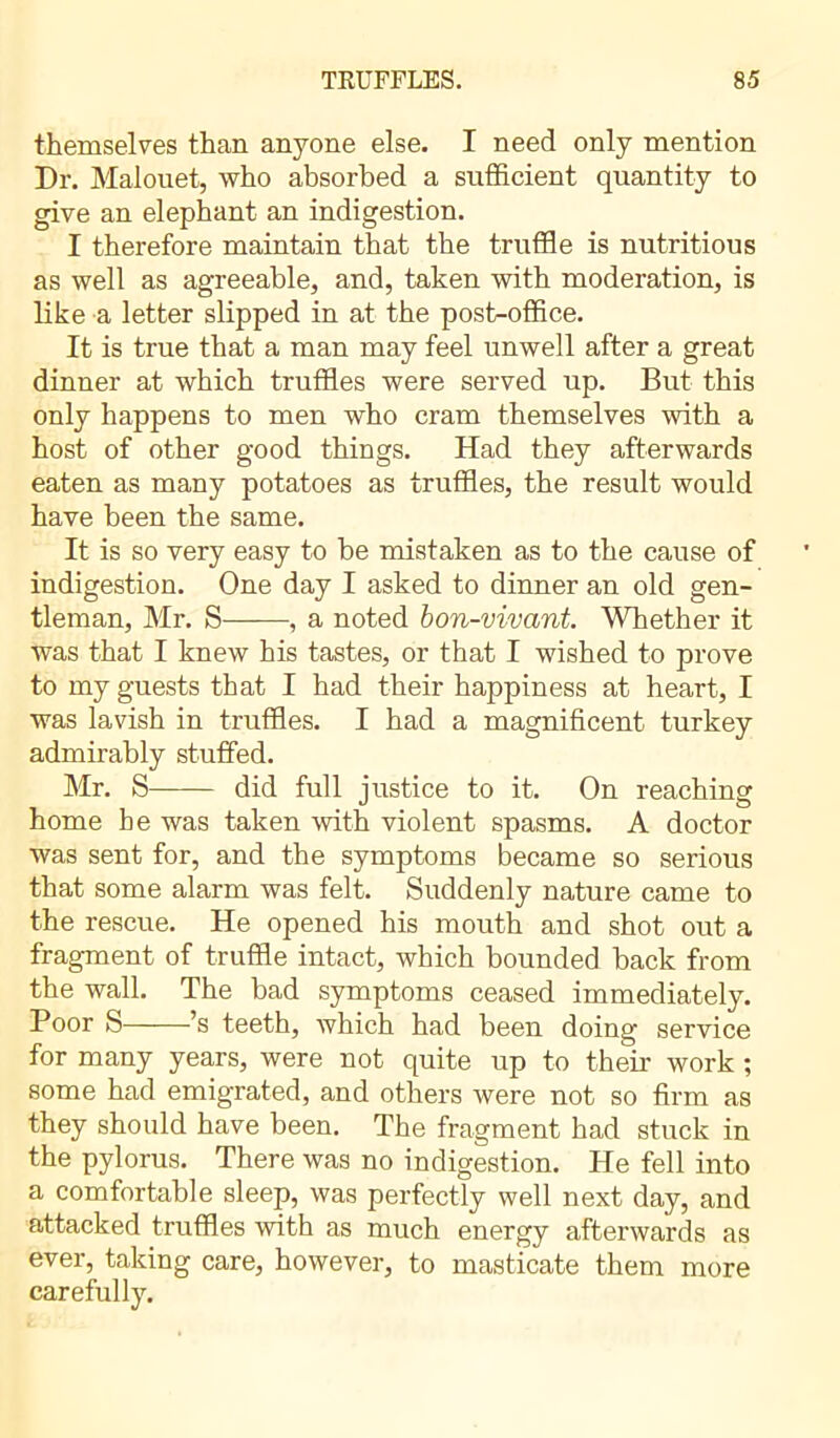 themselves than anyone else. I need only mention Dr. Malouet, who absorbed a sufficient quantity to give an elephant an indigestion. I therefore maintain that the truffle is nutritious as well as agreeable, and, taken with moderation, is like a letter slipped in at the post-office. It is true that a man may feel unwell after a great dinner at which truffles were served up. But this only happens to men who cram themselves with a host of other good things. Had they afterwards eaten as many potatoes as truffles, the result would have been the same. It is so very easy to be mistaken as to the cause of indigestion. One day I asked to dinner an old gen- tleman, Mr. S , a noted bon-vivant. Whether it was that I knew his tastes, or that I wished to prove to my guests that I had their happiness at heart, I was lavish in truffles. I had a magnificent turkey admirably stuffed. Mr. S did full justice to it. On reaching home he was taken with violent spasms. A doctor was sent for, and the symptoms became so serious that some alarm was felt. Suddenly nature came to the rescue. He opened his mouth and shot out a fragment of truffle intact, which bounded back from the wall. The bad symptoms ceased immediately. Poor S ’s teeth, which had been doing service for many years, were not quite up to their work ; some had emigrated, and others were not so firm as they should have been. The fragment had stuck in the pylorus. There was no indigestion. He fell into a comfortable sleep, was perfectly well next day, and attacked truffles with as much energy afterwards as ever, taking care, however, to masticate them more carefully.