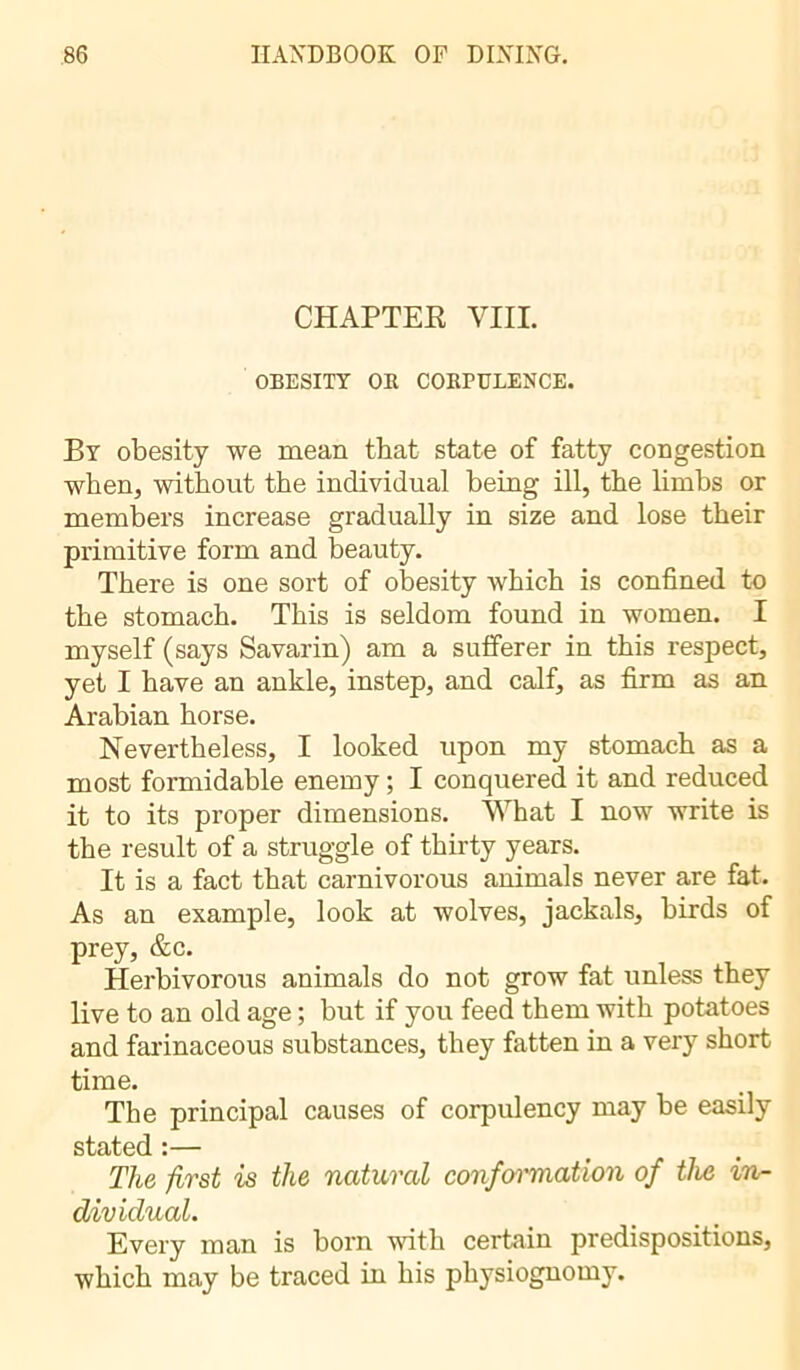 CHAPTER YIII. OBESITY OR CORPULENCE. By obesity we mean that state of fatty congestion when, without the individual being ill, the limbs or members increase gradually in size and lose their primitive form and beauty. There is one sort of obesity which is confined to the stomach. This is seldom found in women. I myself (says Savarin) am a sufferer in this respect, yet I have an ankle, instep, and calf, as firm as an Arabian horse. Nevertheless, I looked upon my stomach as a most formidable enemy ; I conquered it and reduced it to its proper dimensions. What I now write is the result of a struggle of thirty years. It is a fact that carnivorous animals never are fat. As an example, look at wolves, jackals, birds of prey, &c. Herbivorous animals do not grow fat unless they live to an old age ; but if you feed them with potatoes and farinaceous substances, they fatten in a very short time. The principal causes of corpulency may be easily stated :— The first is the natural conformation of the in- dividual. Every man is born with certain predispositions, which may be traced in his physiognomy.