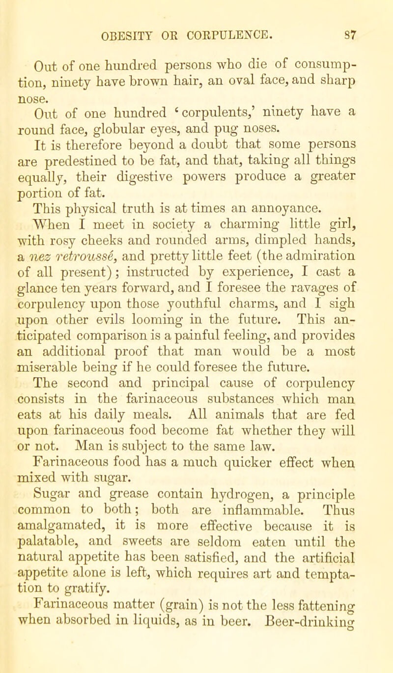 OBESITY OR CORPULENCE. S7 Out of one hundred persons who die of consump- tion, ninety have brown hair, an oval face, and sharp nose. Out of one hundred ‘corpulents,’ ninety have a round face, globular eyes, and pug noses. It is therefore beyond a doubt that some persons are predestined to be fat, and that, taking all things equally, their digestive powers produce a greater portion of fat. This physical truth is at times an annoyance. When I meet in society a charming little girl, with rosy cheeks and rounded arms, dimpled hands, a nez retroussé, and pretty little feet (the admiration of all present) ; instructed by experience, I cast a glance ten years forward, and I foresee the ravages of corpulency upon those youthful charms, and I sigh upon other evils looming in the future. This an- ticipated comparison is a painful feeling, and provides an additional proof that man would be a most miserable being if he could foresee the future. The second and principal cause of corpulency consists in the farinaceous substances which man eats at his daily meals. All animals that are fed upon farinaceous food become fat whether they will or not. Man is subject to the same law. Farinaceous food has a much quicker effect when mixed with sugar. Sugar and grease contain hydrogen, a principle common to both; both are inflammable. Thus amalgamated, it is more effective because it is palatable, and sweets are seldom eaten until the natural appetite has been satisfied, and the artificial appetite alone is left, which requires art and tempta- tion to gratify. Farinaceous matter (grain) is not the less fattening when absorbed in liquids, as in beer. Beer-drinking