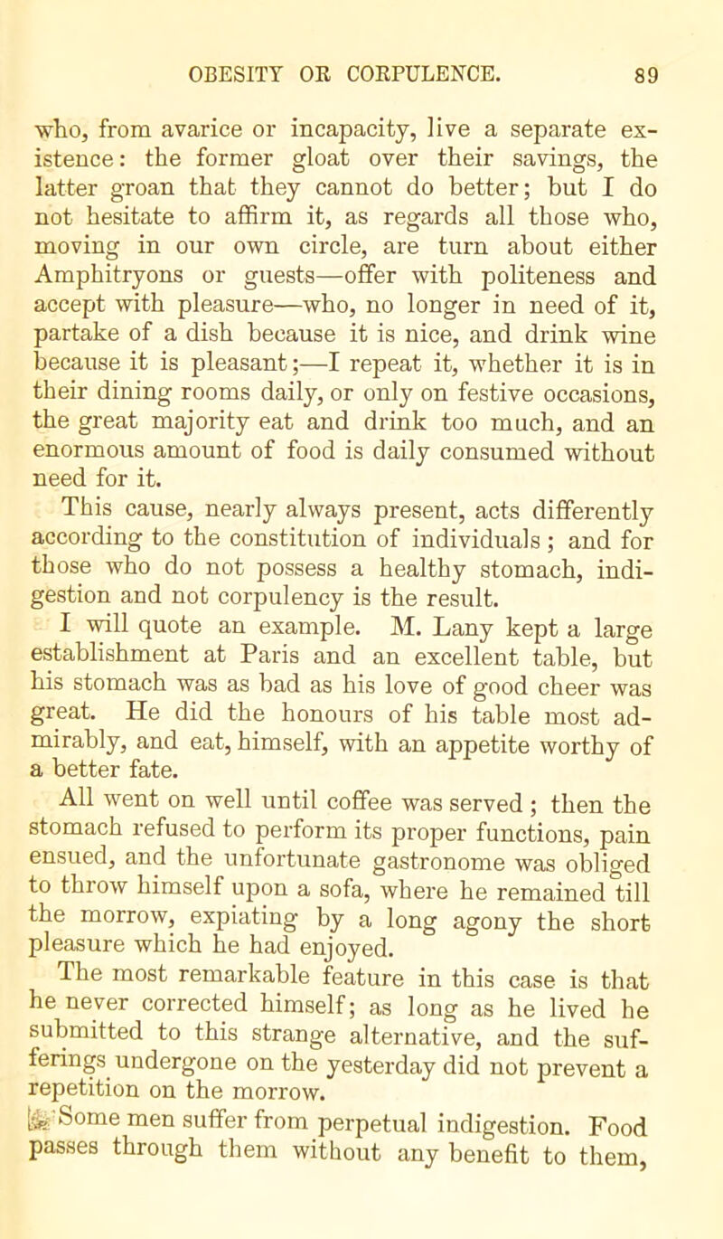 who, from avarice or incapacity, live a separate ex- istence : the former gloat over their savings, the latter groan that they cannot do better; but I do not hesitate to affirm it, as regards all those who, moving in our own circle, are turn about either Amphitryons or guests—offer with politeness and accept with pleasure—who, no longer in need of it, partake of a dish because it is nice, and drink wine because it is pleasant ;—I repeat it, whether it is in their dining rooms daily, or only on festive occasions, the great majority eat and drink too much, and an enormous amount of food is daily consumed without need for it. This cause, nearly always present, acts differently according to the constitution of individuals ; and for those who do not possess a healthy stomach, indi- gestion and not corpulency is the result. I will quote an example. M. Lany kept a large establishment at Paris and an excellent table, but his stomach was as bad as his love of good cheer was great. He did the honours of his table most ad- mirably, and eat, himself, with an appetite worthy of a better fate. All went on well until coffee was served ; then the stomach refused to perform its proper functions, pain ensued, and the unfortunate gastronome was obliged to throw himself upon a sofa, where he remained till the morrow, expiating by a long agony the short pleasure which he had enjoyed. The most remarkable feature in this case is that he never corrected himself; as long as he lived he submitted to this strange alternative, and the suf- ferings undergone on the yesterday did not prevent a repetition on the morrow. fe'S°me men suffer from perpetual indigestion. Food passes through them without any benefit to them,