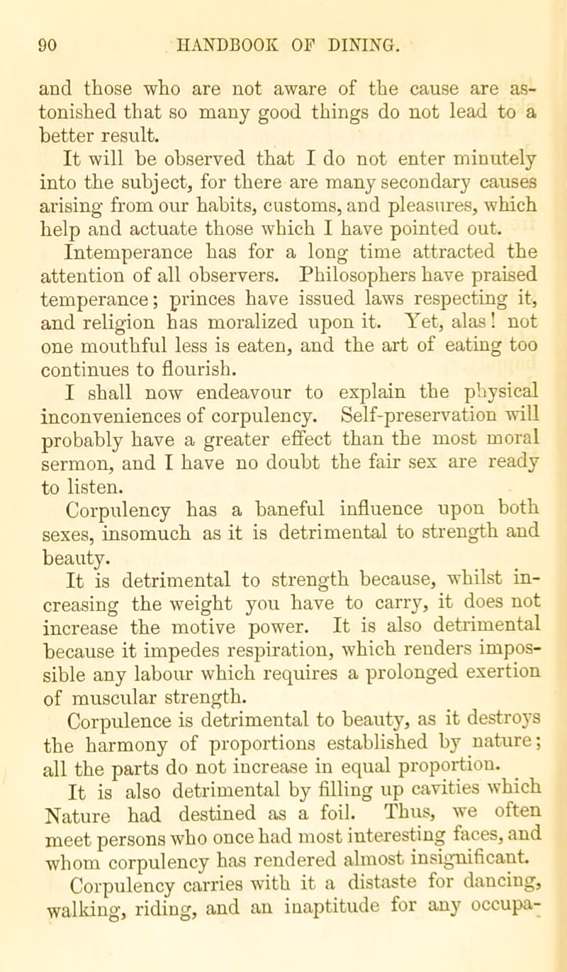 and those who are not aware of the cause are as- tonished that so many good things do not lead to a better result. It will be observed that I do not enter minutely into the subject, for there are many secondary causes arising from our habits, customs, and pleasures, which help and actuate those which I have pointed out. Intemperance has for a long time attracted the attention of all observers. Philosophers have praised temperance; princes have issued laws respecting it, and religion has moralized upon it. Yet, alas! not one mouthful less is eaten, and the art of eating too continues to flourish. I shall now endeavour to explain the physical inconveniences of corpulency. Self-preservation will probably have a greater effect than the most moral sermon, and I have no doubt the fair sex are ready to listen. Corpulency has a baneful influence upon both sexes, insomuch as it is detrimental to strength and beauty. It is detrimental to strength because, whilst in- creasing the weight you have to carry, it does not increase the motive power. It is also detrimental because it impedes respiration, which renders impos- sible any labour which requires a prolonged exertion of muscular strength. Corpulence is detrimental to beauty, as it destroys the harmony of proportions established by nature; all the parts do not increase in equal proportion. It is also detrimental by filling up cavities which Nature had destined as a foil. Thus, we often meet persons who once had most interesting faces, and whom corpulency has rendered almost insignificant Corpulency carries with it a distaste for dancing, walking, riding, and an inaptitude for any occupa-