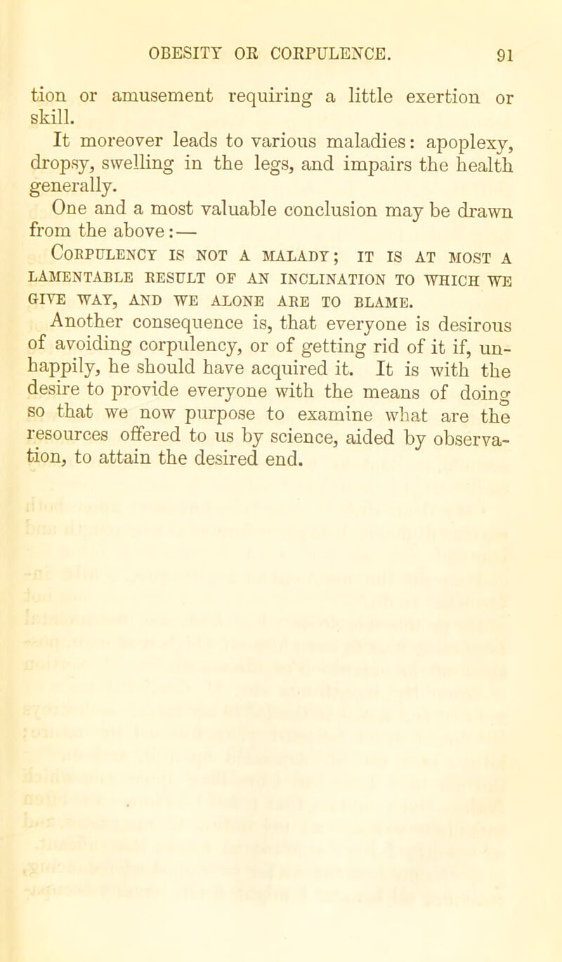 tion or amusement requiring a little exertion or skill. It moreover leads to various maladies : apoplexy, dropsy, swelling in the legs, and impairs the health generally. One and a most valuable conclusion may be drawn from the above: — Corpulency is not a malady; it is at most a lamentable result of an inclination to which we GIVE WAY, AND WE ALONE ARE TO ELAME. Another consequence is, that everyone is desirous of avoiding corpulency, or of getting rid of it if, un- happily, he should have acquired it. It is with the desire to provide everyone with the means of doing so that we now purpose to examine what are the resources offered to us by science, aided by observa- tion, to attain the desired end.